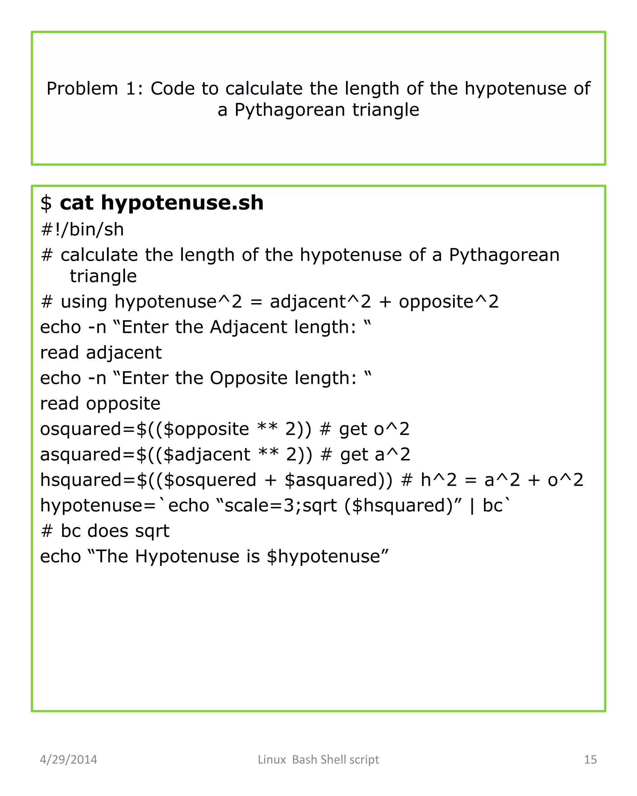 Problem 1: Code to calculate the length of the hypotenuse of
a Pythagorean triangle
$ cat hypotenuse.sh
#!/bin/sh
# calculate the length of the hypotenuse of a Pythagorean
triangle
# using hypotenuse^2 = adjacent^2 + opposite^2
echo -n “Enter the Adjacent length: “
read adjacent
echo -n “Enter the Opposite length: “
read opposite
osquared=$(($opposite ** 2)) # get o^2
asquared=$(($adjacent ** 2)) # get a^2
hsquared=$(($osquered + $asquared)) # h^2 = a^2 + o^2
hypotenuse=`echo “scale=3;sqrt ($hsquared)” | bc`
# bc does sqrt
echo “The Hypotenuse is $hypotenuse”
4/29/2014 Linux Bash Shell script 15
 