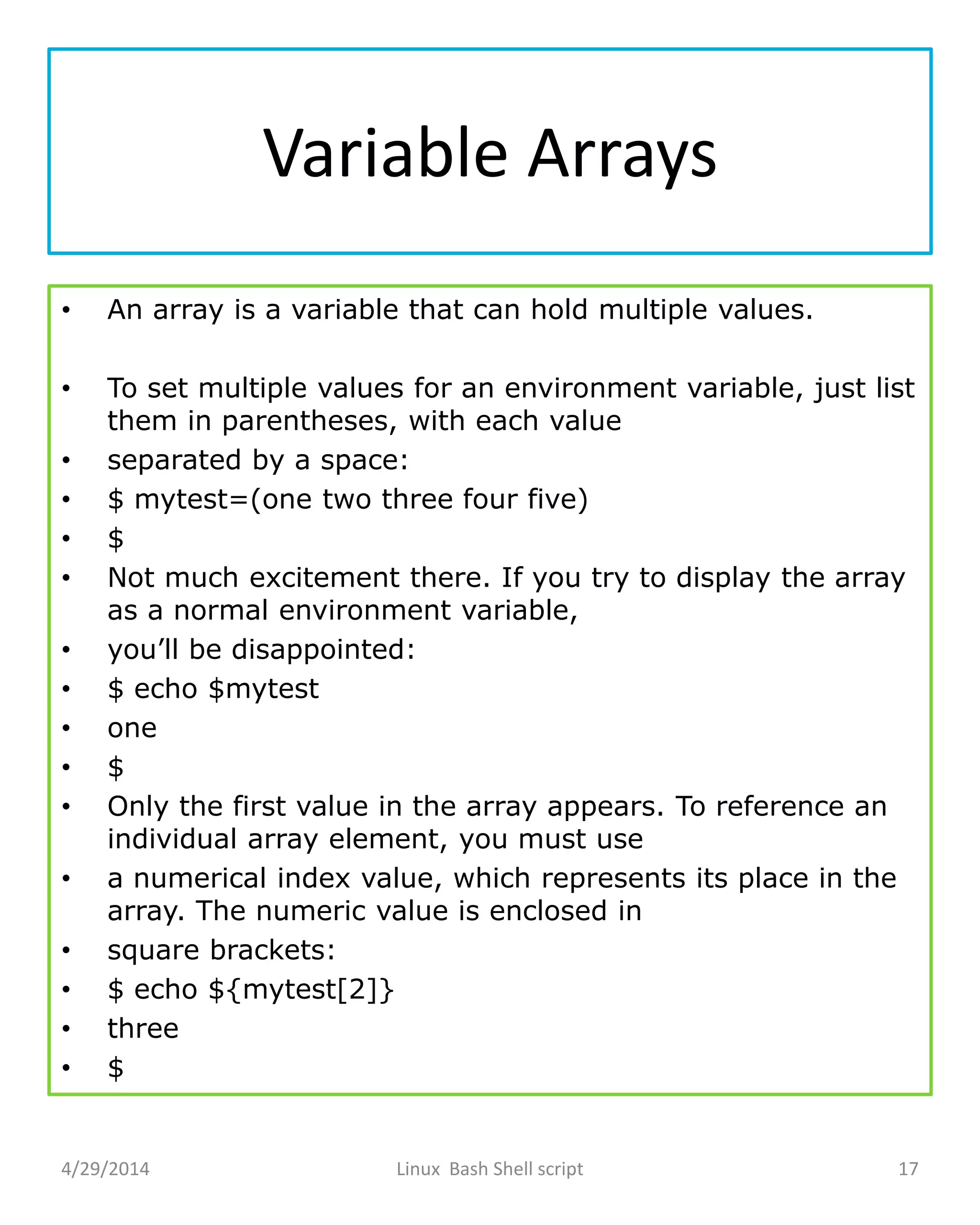 Variable Arrays
• An array is a variable that can hold multiple values.
• To set multiple values for an environment variable, just list
them in parentheses, with each value
• separated by a space:
• $ mytest=(one two three four five)
• $
• Not much excitement there. If you try to display the array
as a normal environment variable,
• you’ll be disappointed:
• $ echo $mytest
• one
• $
• Only the first value in the array appears. To reference an
individual array element, you must use
• a numerical index value, which represents its place in the
array. The numeric value is enclosed in
• square brackets:
• $ echo ${mytest[2]}
• three
• $
4/29/2014 Linux Bash Shell script 17
 