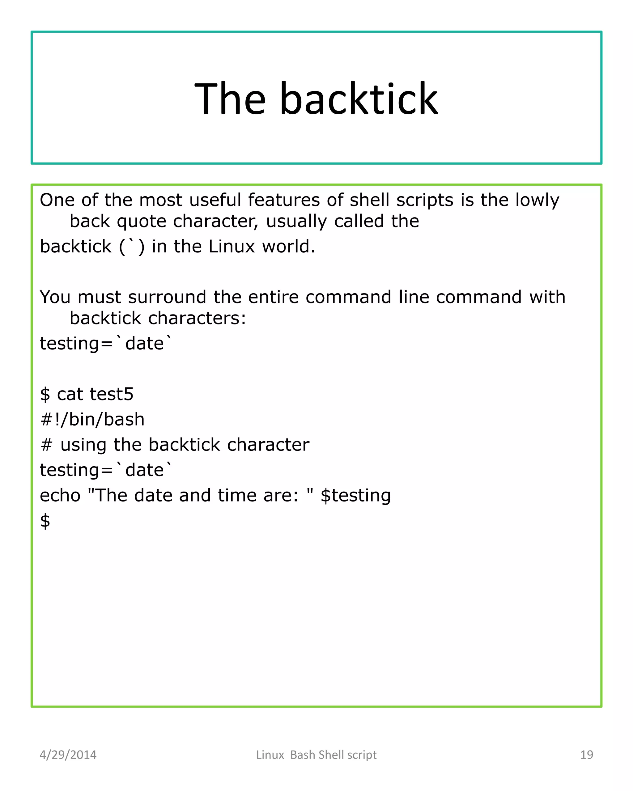 The backtick
One of the most useful features of shell scripts is the lowly
back quote character, usually called the
backtick (`) in the Linux world.
You must surround the entire command line command with
backtick characters:
testing=`date`
$ cat test5
#!/bin/bash
# using the backtick character
testing=`date`
echo "The date and time are: " $testing
$
4/29/2014 Linux Bash Shell script 19
 