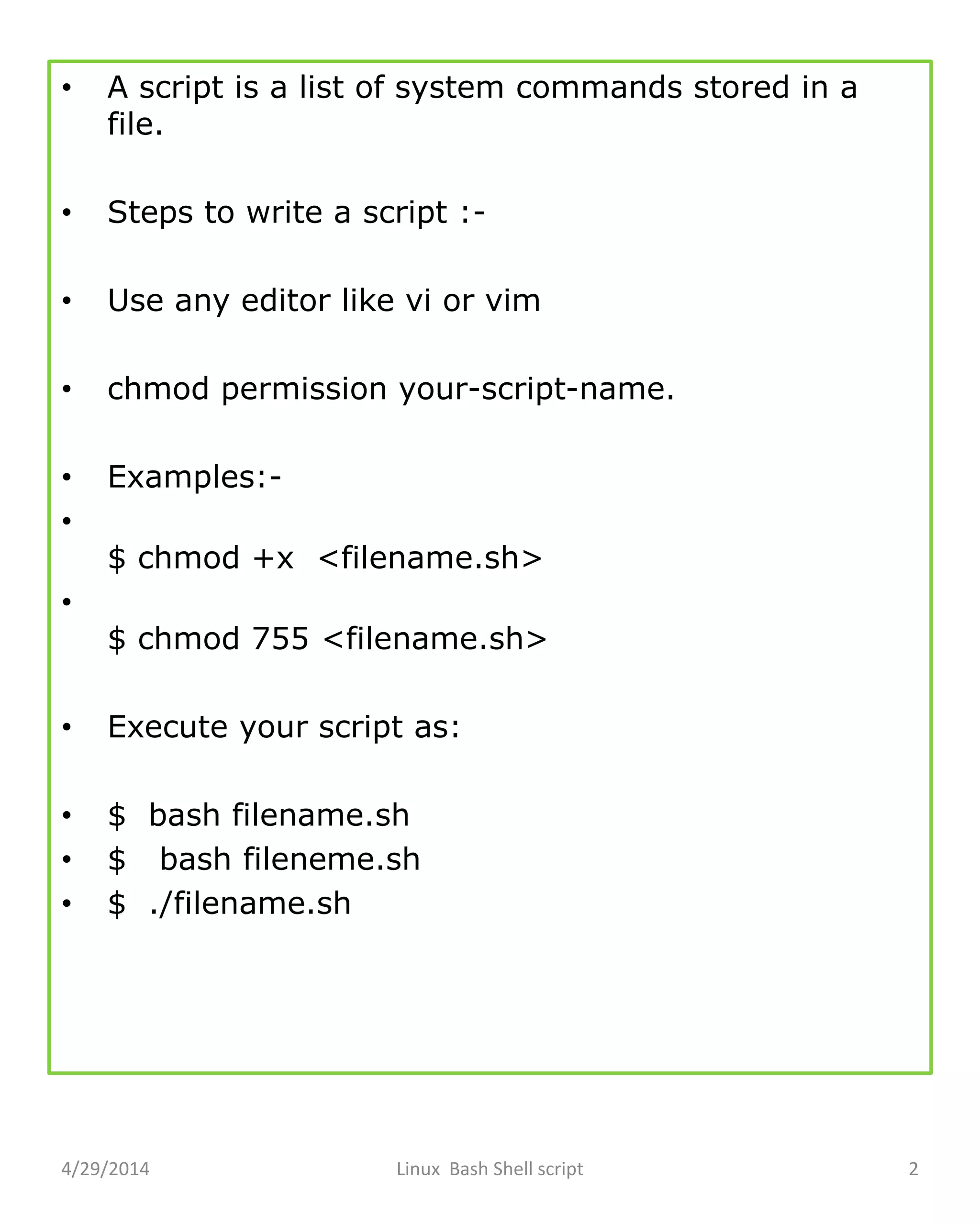 • A script is a list of system commands stored in a
file.
• Steps to write a script :-
• Use any editor like vi or vim
• chmod permission your-script-name.
• Examples:-
•
$ chmod +x <filename.sh>
•
$ chmod 755 <filename.sh>
• Execute your script as:
• $ bash filename.sh
• $ bash fileneme.sh
• $ ./filename.sh
4/29/2014 Linux Bash Shell script 2
 
