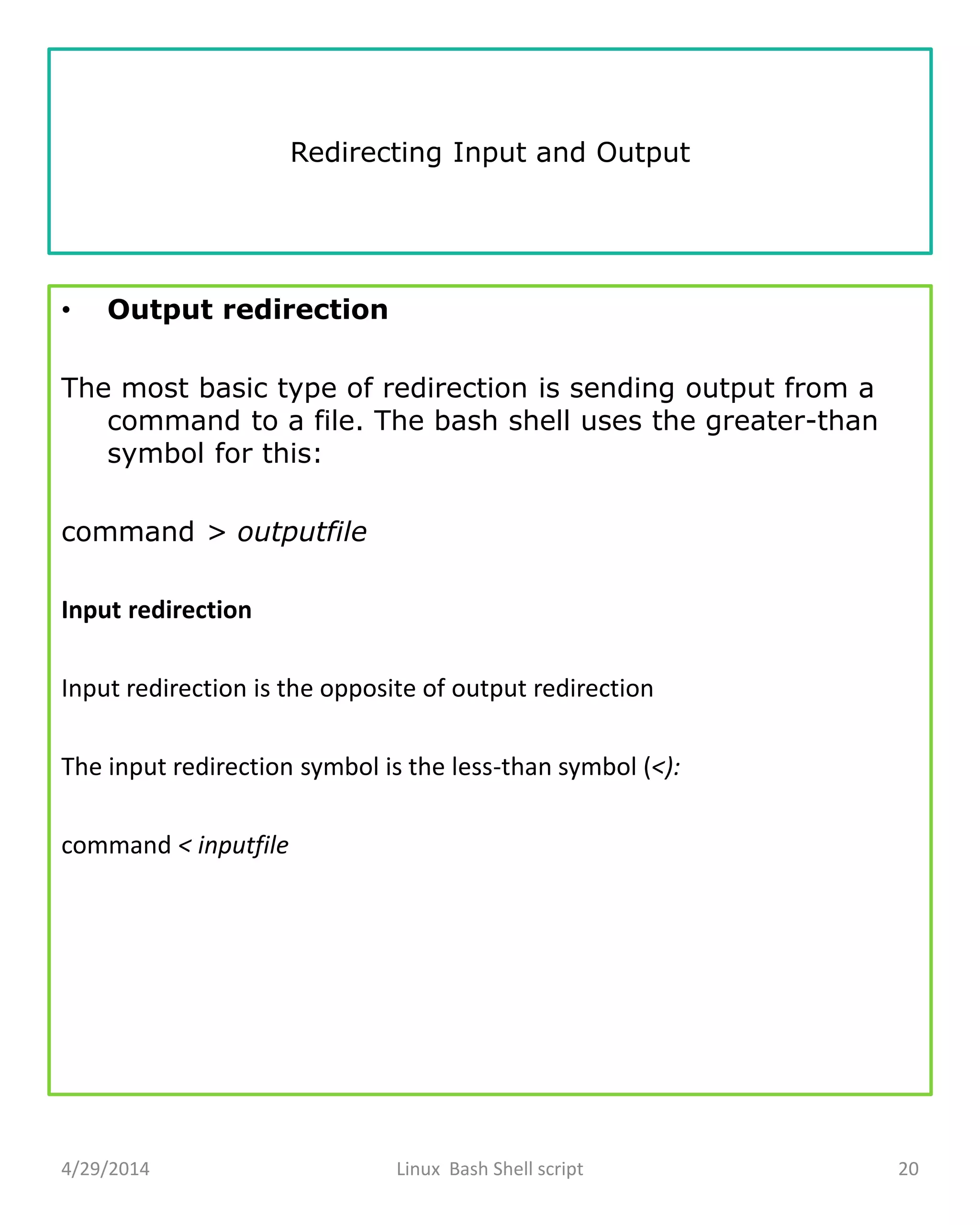Redirecting Input and Output
• Output redirection
The most basic type of redirection is sending output from a
command to a file. The bash shell uses the greater-than
symbol for this:
command > outputfile
Input redirection
Input redirection is the opposite of output redirection
The input redirection symbol is the less-than symbol (<):
command < inputfile
4/29/2014 Linux Bash Shell script 20
 