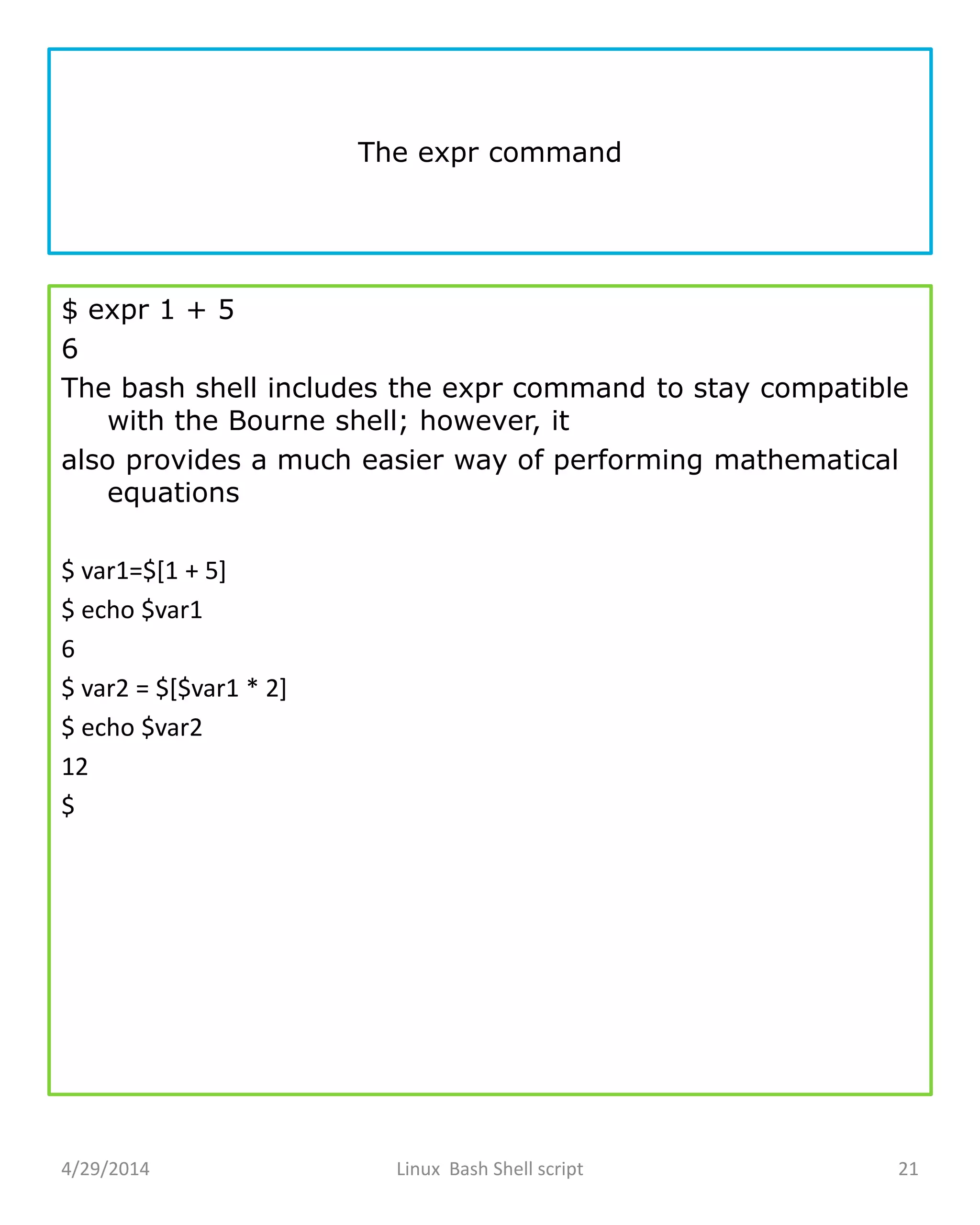 The expr command
$ expr 1 + 5
6
The bash shell includes the expr command to stay compatible
with the Bourne shell; however, it
also provides a much easier way of performing mathematical
equations
$ var1=$[1 + 5]
$ echo $var1
6
$ var2 = $[$var1 * 2]
$ echo $var2
12
$
4/29/2014 Linux Bash Shell script 21
 