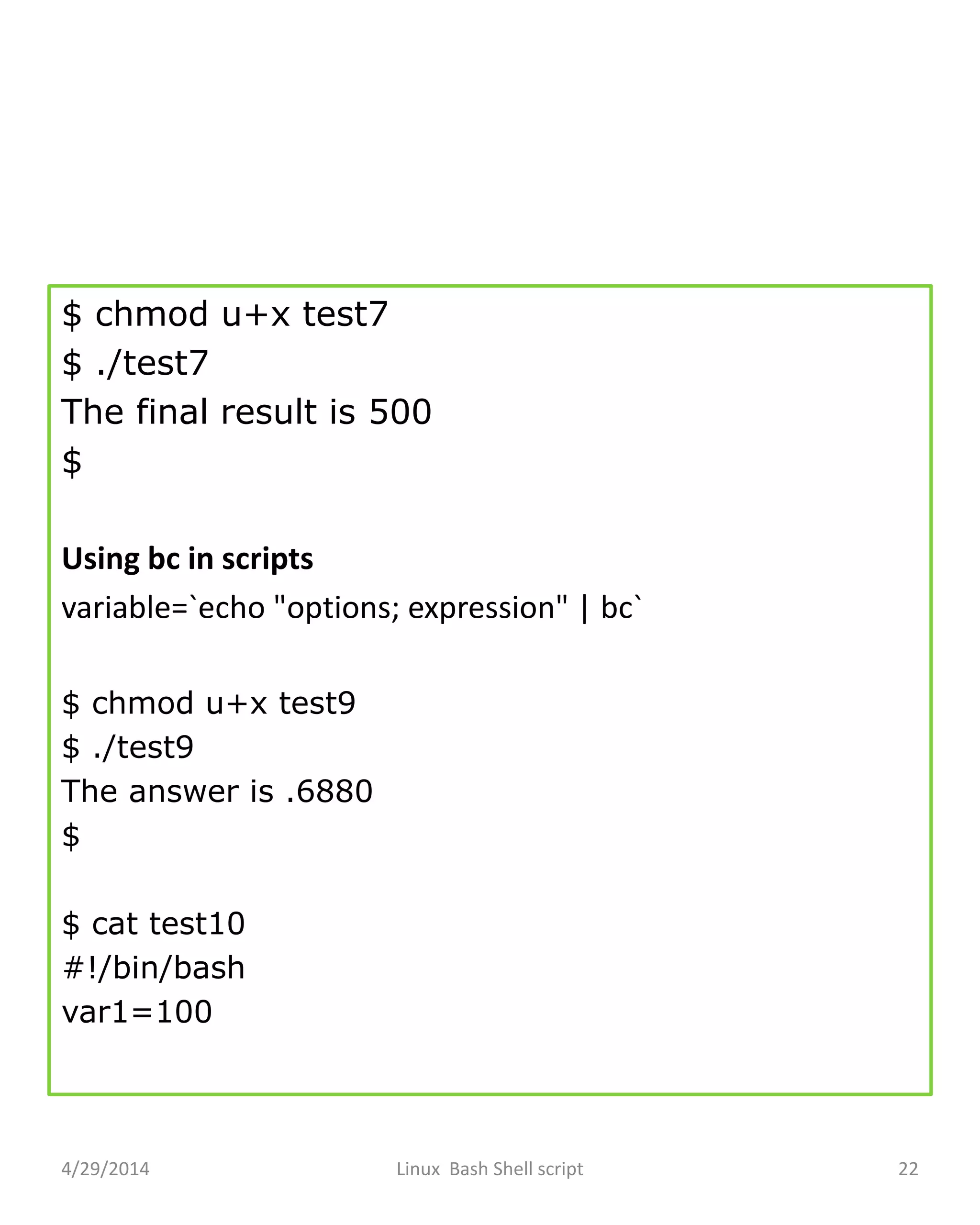 $ chmod u+x test7
$ ./test7
The final result is 500
$
Using bc in scripts
variable=`echo "options; expression" | bc`
$ chmod u+x test9
$ ./test9
The answer is .6880
$
$ cat test10
#!/bin/bash
var1=100
4/29/2014 Linux Bash Shell script 22
 