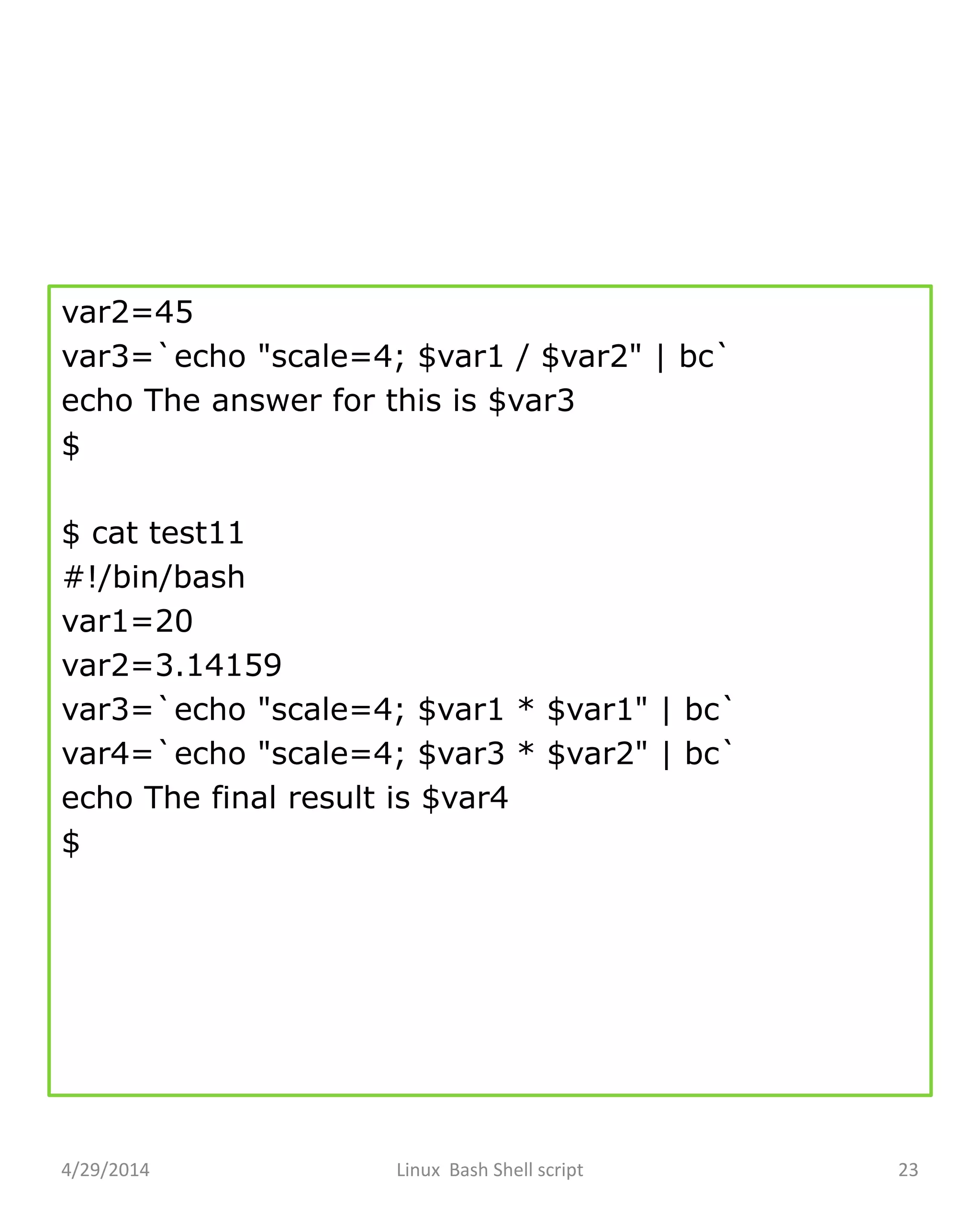var2=45
var3=`echo "scale=4; $var1 / $var2" | bc`
echo The answer for this is $var3
$
$ cat test11
#!/bin/bash
var1=20
var2=3.14159
var3=`echo "scale=4; $var1 * $var1" | bc`
var4=`echo "scale=4; $var3 * $var2" | bc`
echo The final result is $var4
$
4/29/2014 Linux Bash Shell script 23
 