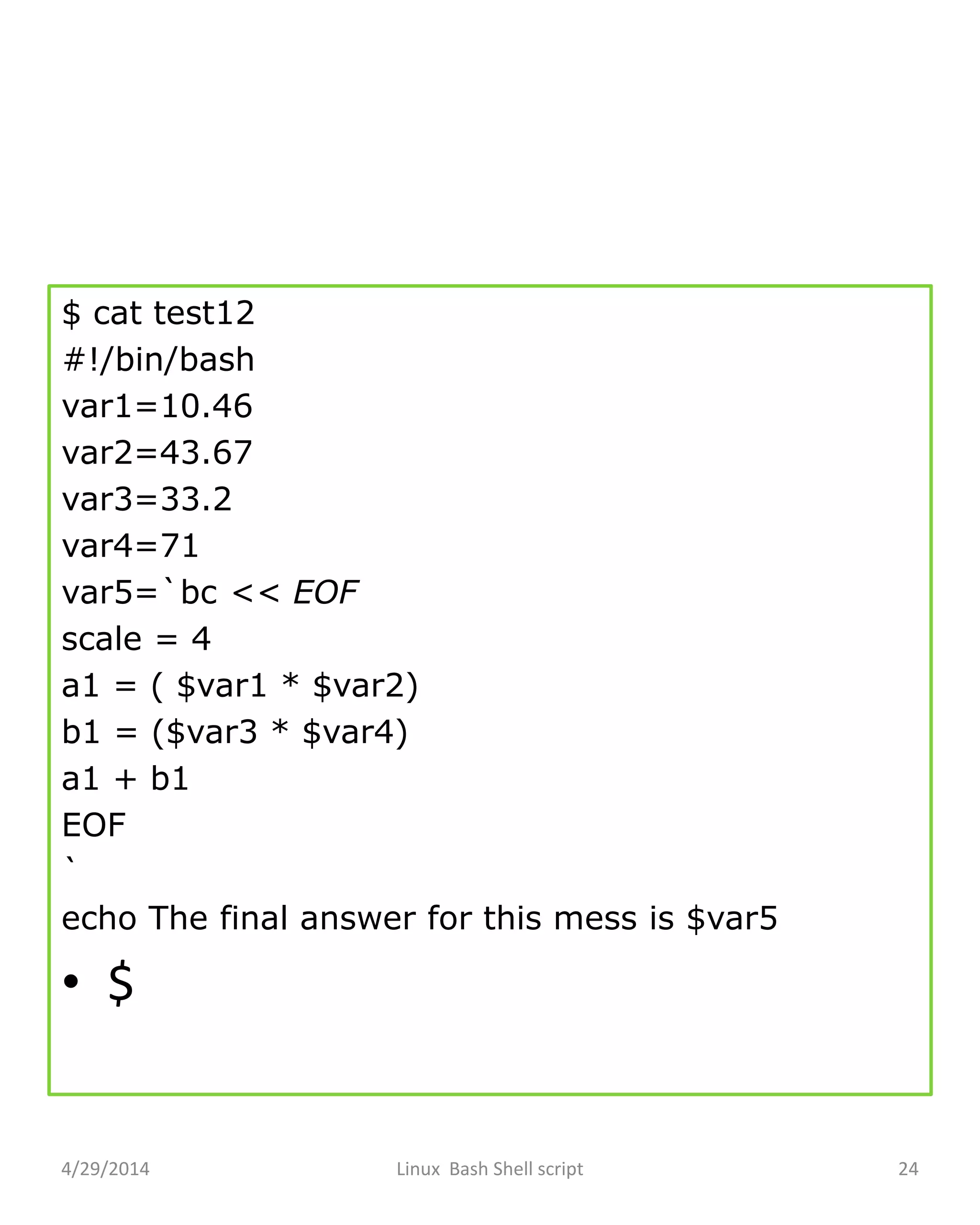 $ cat test12
#!/bin/bash
var1=10.46
var2=43.67
var3=33.2
var4=71
var5=`bc << EOF
scale = 4
a1 = ( $var1 * $var2)
b1 = ($var3 * $var4)
a1 + b1
EOF
`
echo The final answer for this mess is $var5
• $
4/29/2014 Linux Bash Shell script 24
 