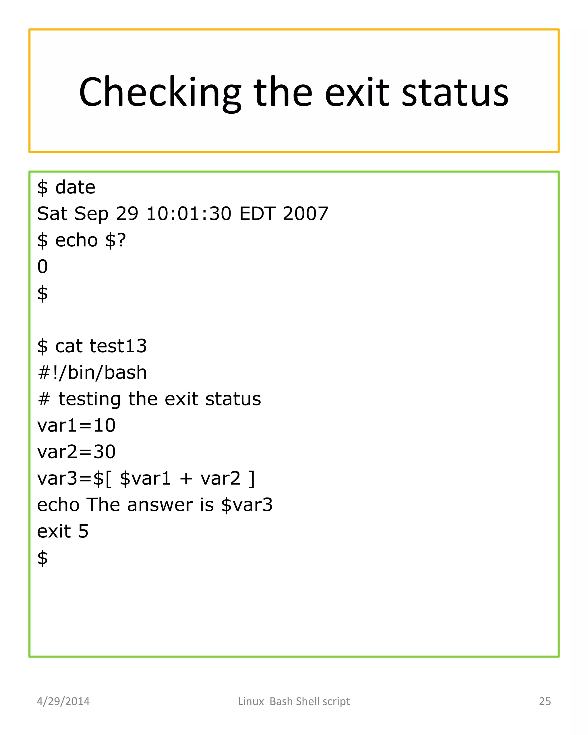 Checking the exit status
$ date
Sat Sep 29 10:01:30 EDT 2007
$ echo $?
0
$
$ cat test13
#!/bin/bash
# testing the exit status
var1=10
var2=30
var3=$[ $var1 + var2 ]
echo The answer is $var3
exit 5
$
4/29/2014 Linux Bash Shell script 25
 