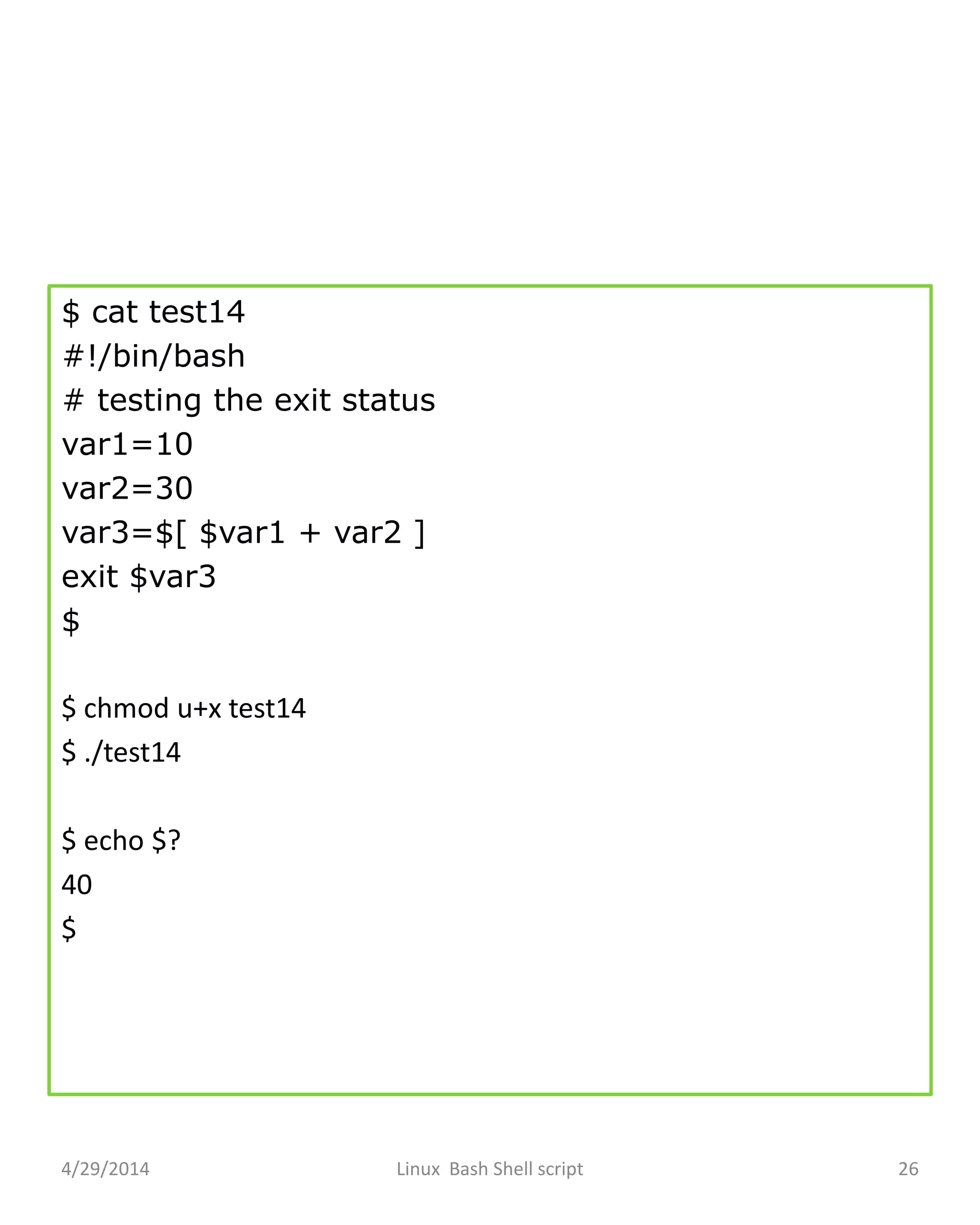 $ cat test14
#!/bin/bash
# testing the exit status
var1=10
var2=30
var3=$[ $var1 + var2 ]
exit $var3
$
$ chmod u+x test14
$ ./test14
$ echo $?
40
$
4/29/2014 Linux Bash Shell script 26
 