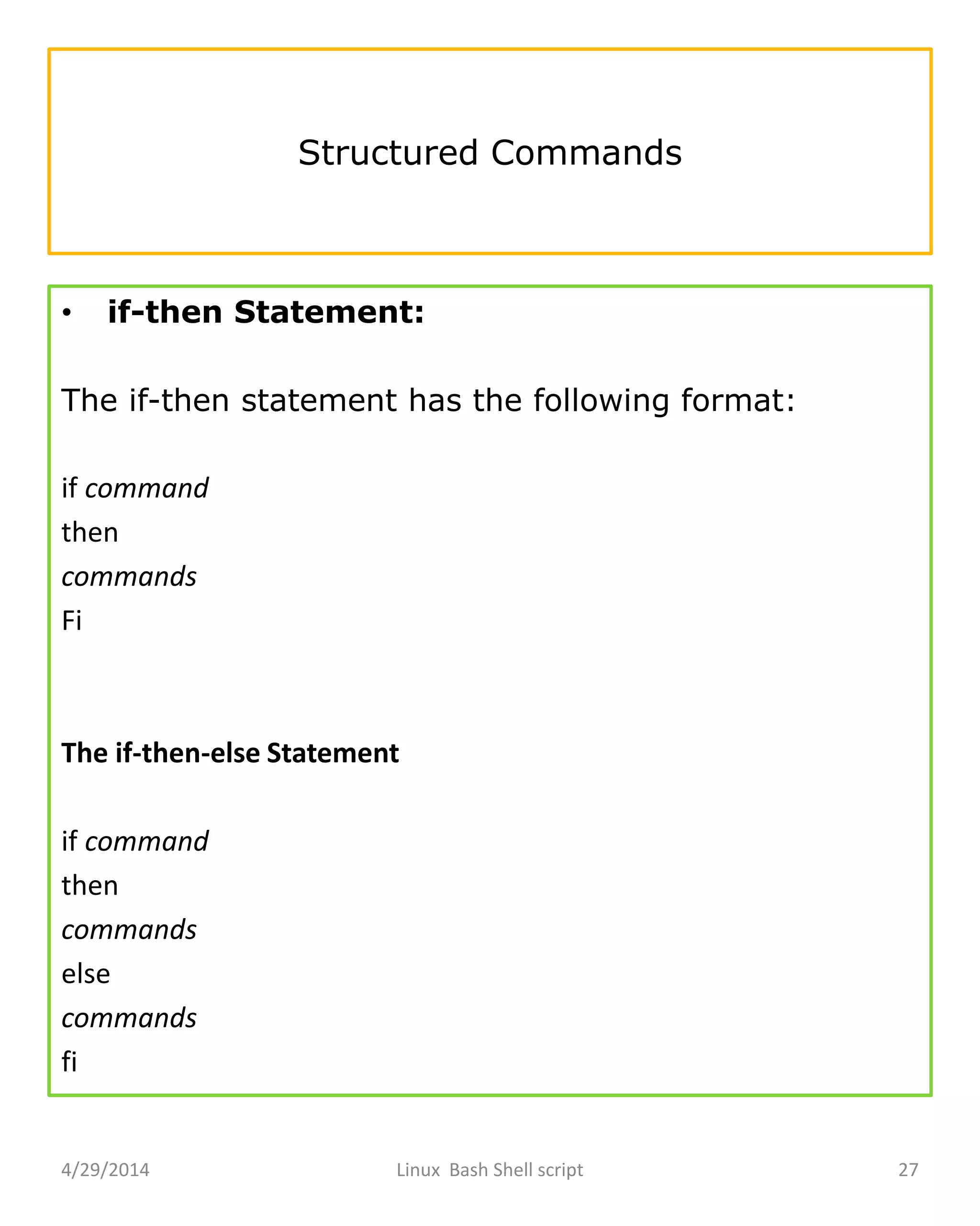 Structured Commands
• if-then Statement:
The if-then statement has the following format:
if command
then
commands
Fi
The if-then-else Statement
if command
then
commands
else
commands
fi
4/29/2014 Linux Bash Shell script 27
 