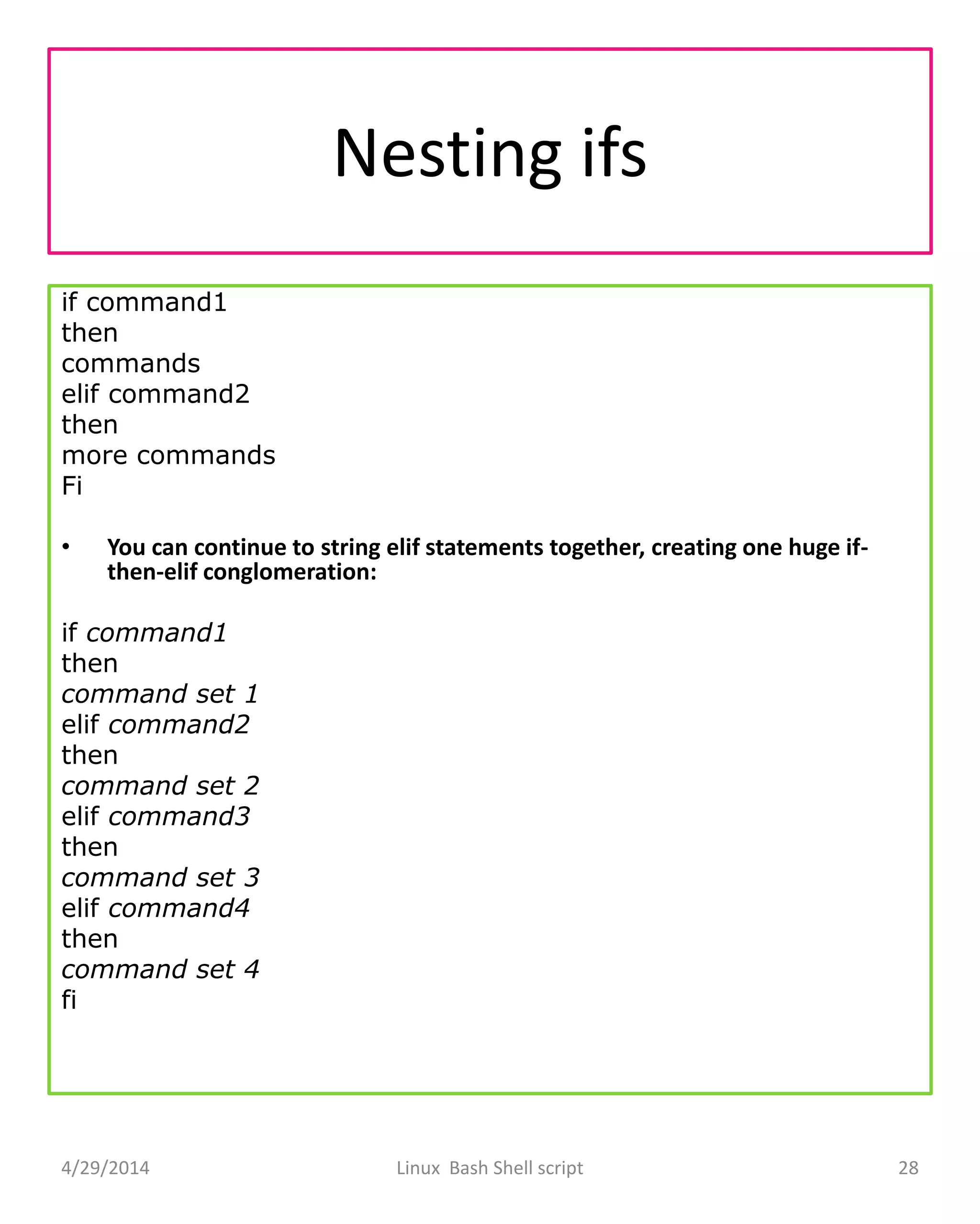 Nesting ifs
if command1
then
commands
elif command2
then
more commands
Fi
• You can continue to string elif statements together, creating one huge if-
then-elif conglomeration:
if command1
then
command set 1
elif command2
then
command set 2
elif command3
then
command set 3
elif command4
then
command set 4
fi
4/29/2014 Linux Bash Shell script 28
 