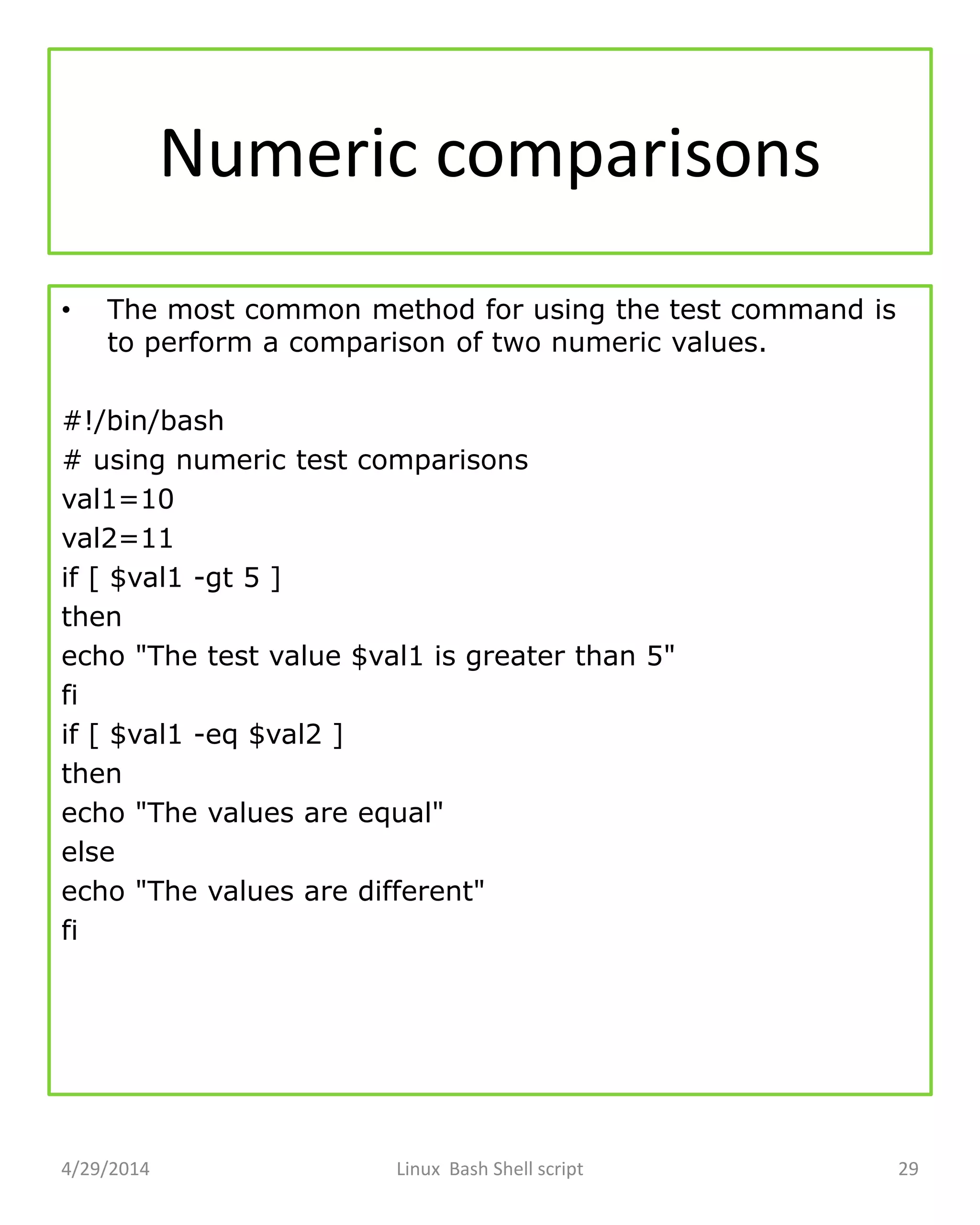 Numeric comparisons
• The most common method for using the test command is
to perform a comparison of two numeric values.
#!/bin/bash
# using numeric test comparisons
val1=10
val2=11
if [ $val1 -gt 5 ]
then
echo "The test value $val1 is greater than 5"
fi
if [ $val1 -eq $val2 ]
then
echo "The values are equal"
else
echo "The values are different"
fi
4/29/2014 Linux Bash Shell script 29
 