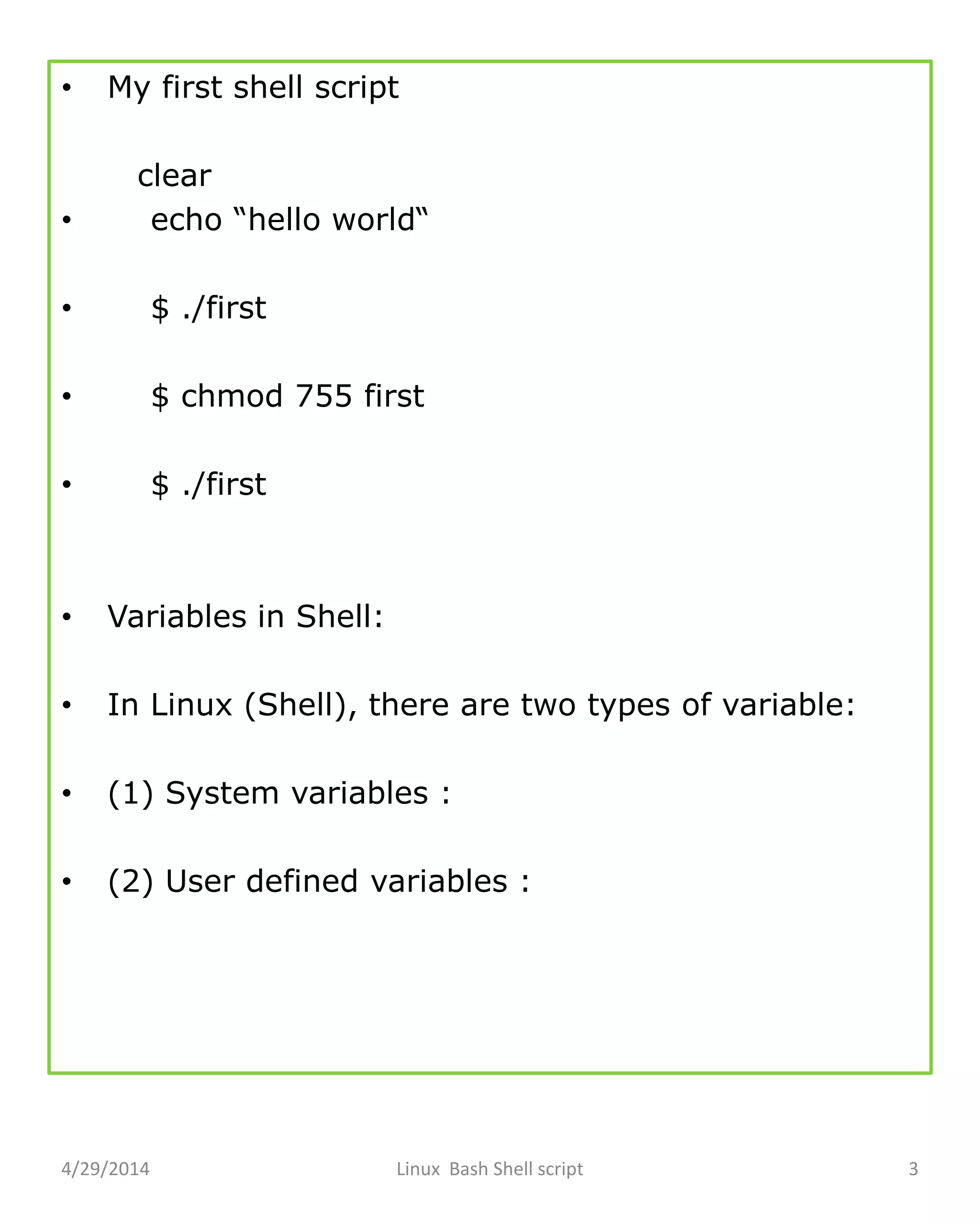 • My first shell script
clear
• echo “hello world“
• $ ./first
• $ chmod 755 first
• $ ./first
• Variables in Shell:
• In Linux (Shell), there are two types of variable:
• (1) System variables :
• (2) User defined variables :
4/29/2014 Linux Bash Shell script 3
 