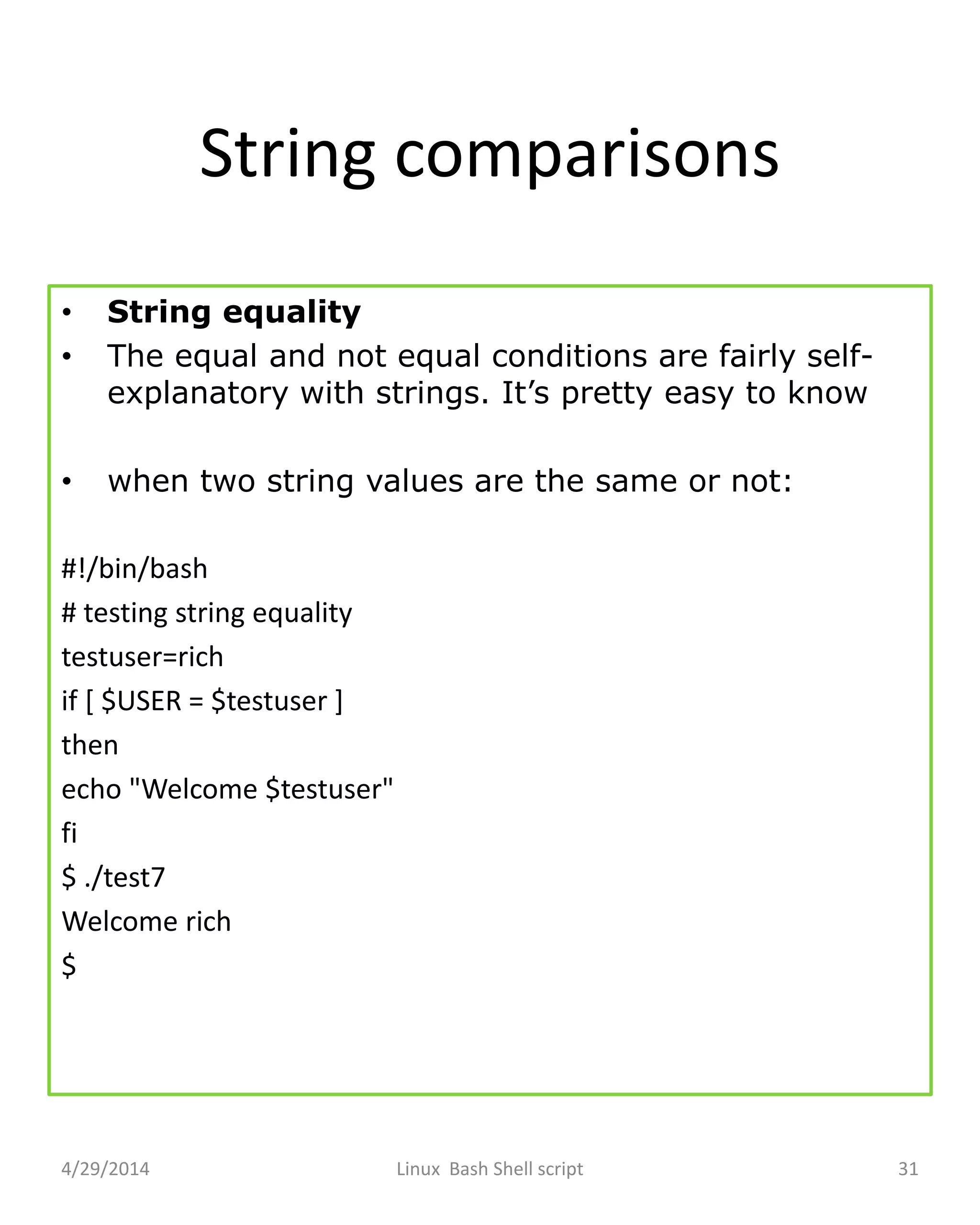 String comparisons
• String equality
• The equal and not equal conditions are fairly self-
explanatory with strings. It’s pretty easy to know
• when two string values are the same or not:
#!/bin/bash
# testing string equality
testuser=rich
if [ $USER = $testuser ]
then
echo "Welcome $testuser"
fi
$ ./test7
Welcome rich
$
4/29/2014 Linux Bash Shell script 31
 