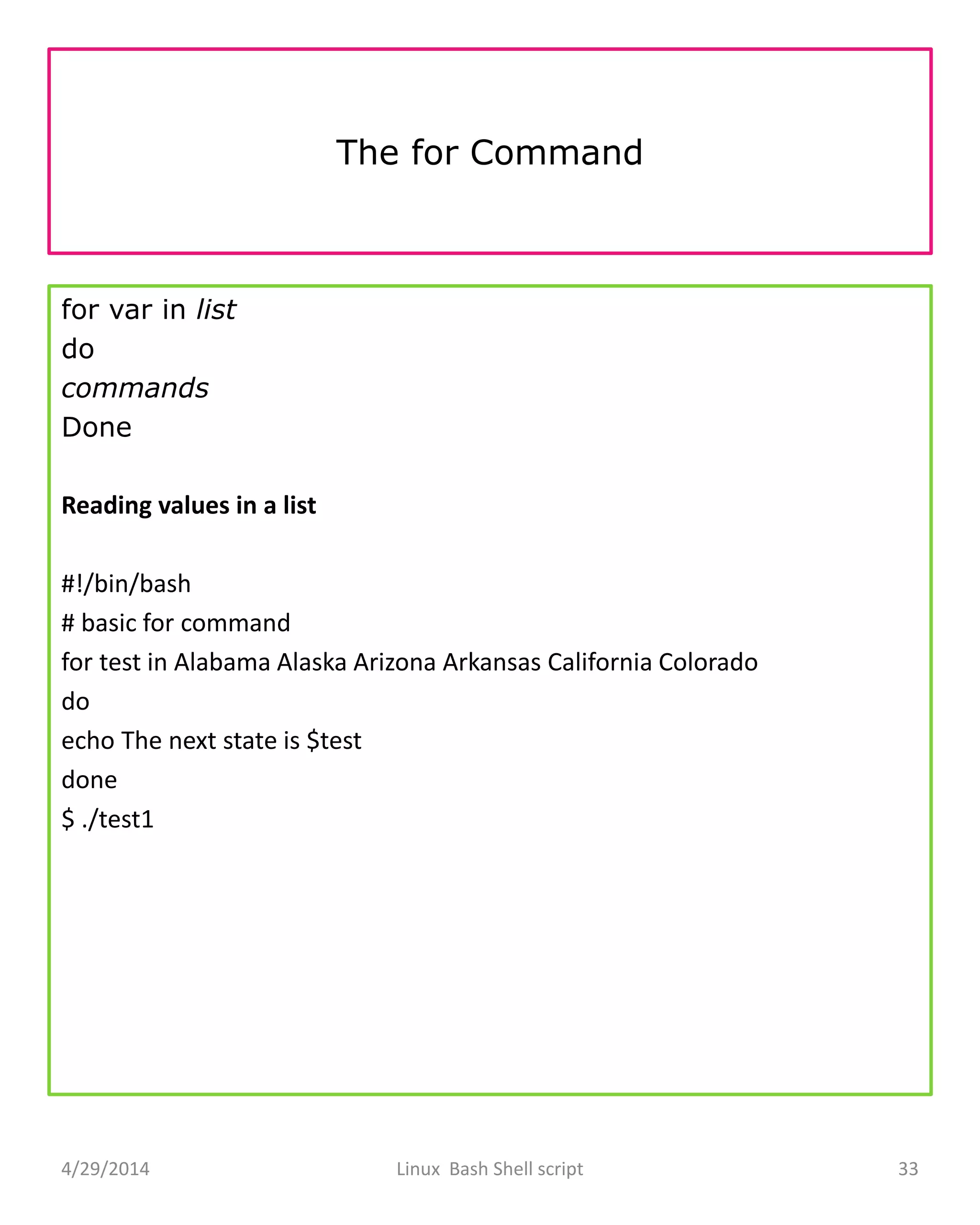 The for Command
for var in list
do
commands
Done
Reading values in a list
#!/bin/bash
# basic for command
for test in Alabama Alaska Arizona Arkansas California Colorado
do
echo The next state is $test
done
$ ./test1
4/29/2014 Linux Bash Shell script 33
 