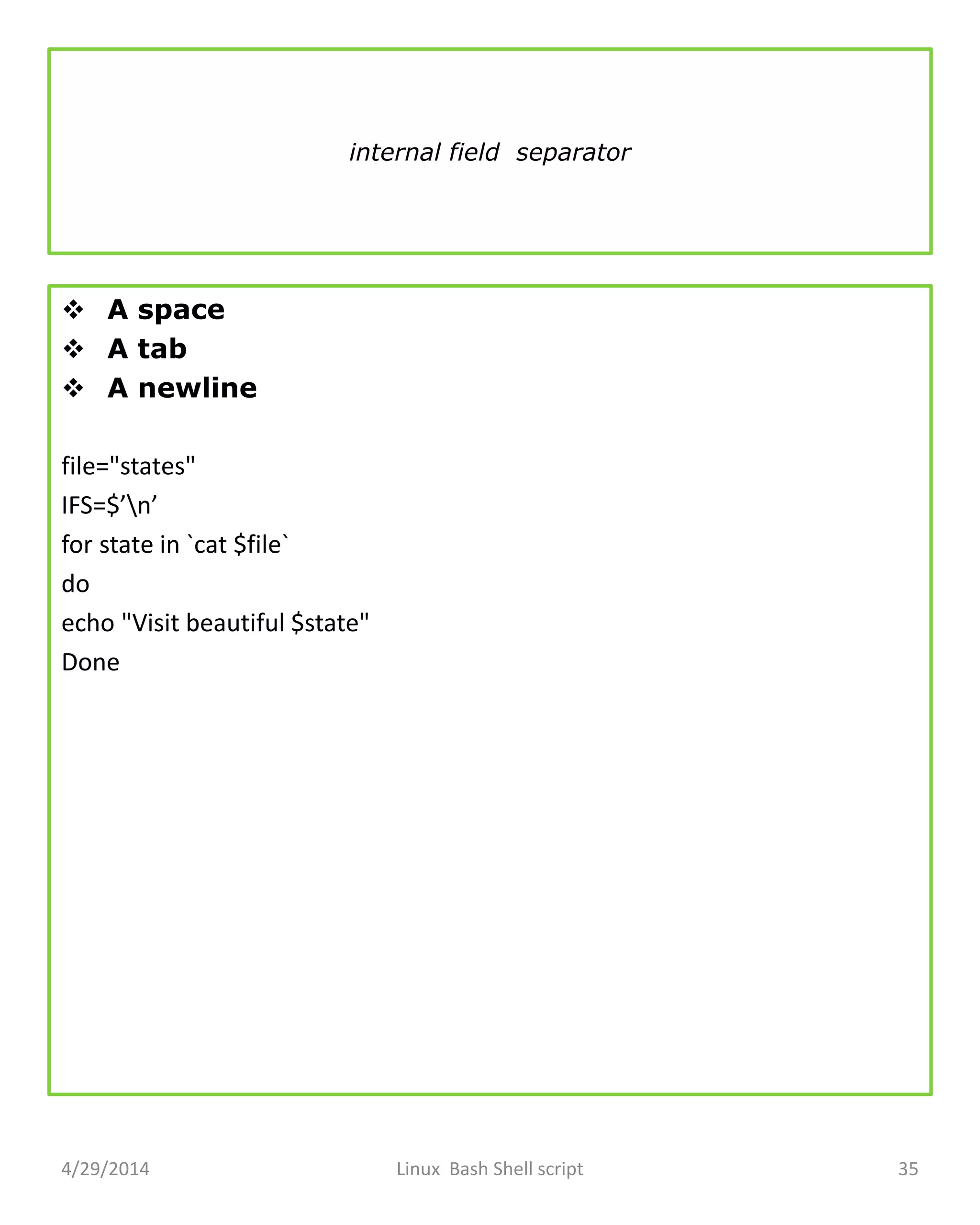 internal field separator
 A space
 A tab
 A newline
file="states"
IFS=$’n’
for state in `cat $file`
do
echo "Visit beautiful $state"
Done
4/29/2014 Linux Bash Shell script 35
 