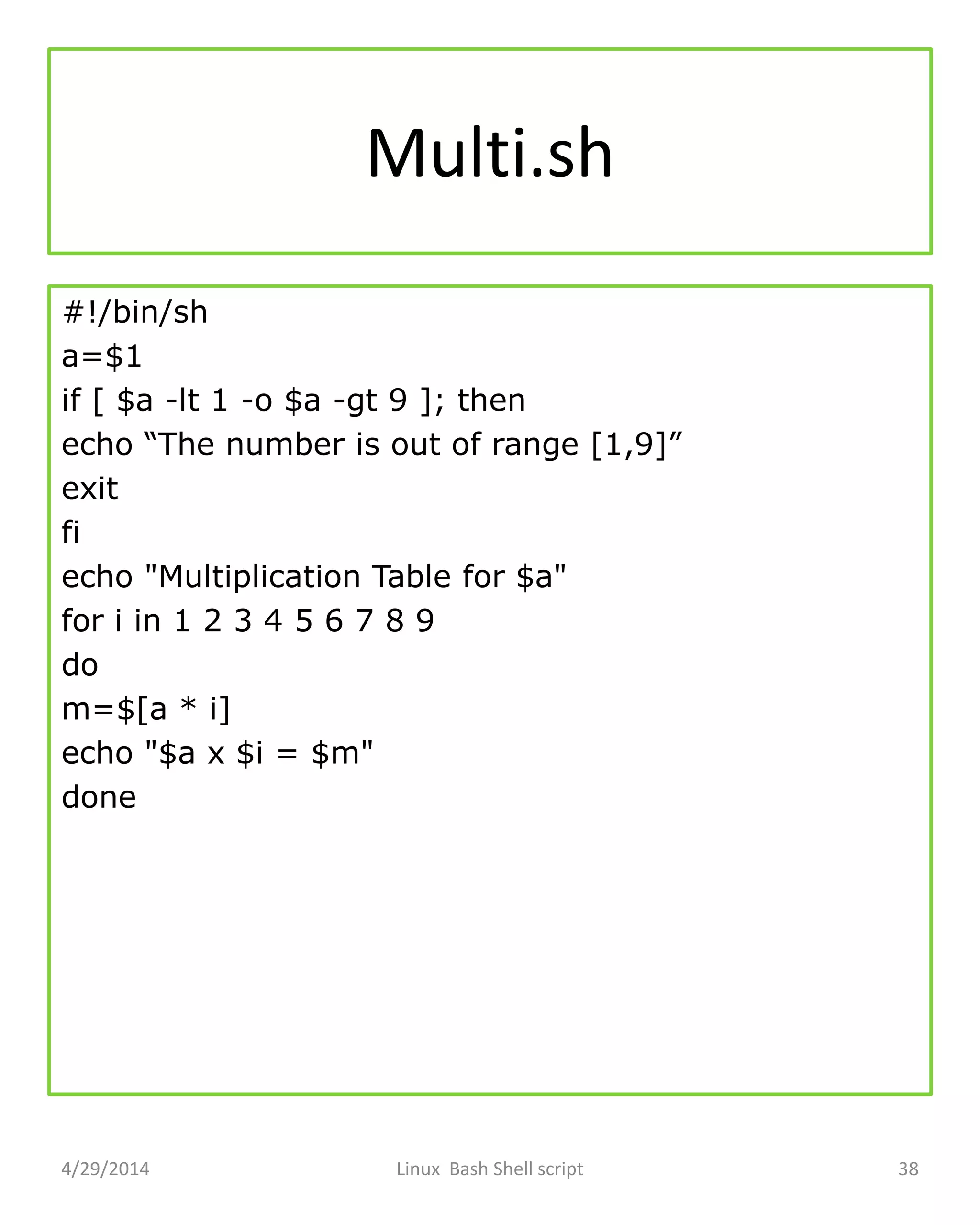 Multi.sh
#!/bin/sh
a=$1
if [ $a -lt 1 -o $a -gt 9 ]; then
echo “The number is out of range [1,9]”
exit
fi
echo "Multiplication Table for $a"
for i in 1 2 3 4 5 6 7 8 9
do
m=$[a * i]
echo "$a x $i = $m"
done
4/29/2014 Linux Bash Shell script 38
 