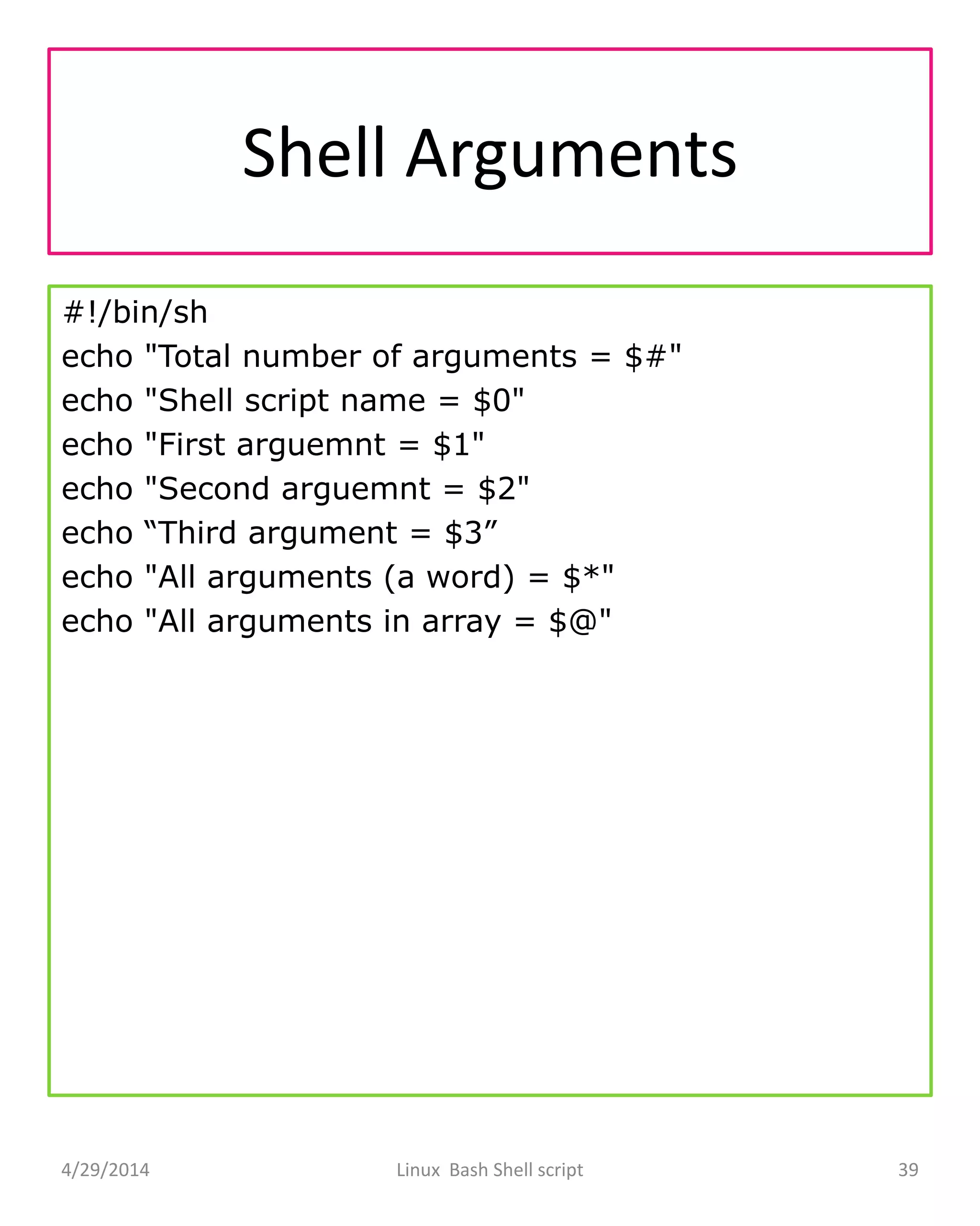 Shell Arguments
#!/bin/sh
echo "Total number of arguments = $#"
echo "Shell script name = $0"
echo "First arguemnt = $1"
echo "Second arguemnt = $2"
echo “Third argument = $3”
echo "All arguments (a word) = $*"
echo "All arguments in array = $@"
4/29/2014 Linux Bash Shell script 39
 