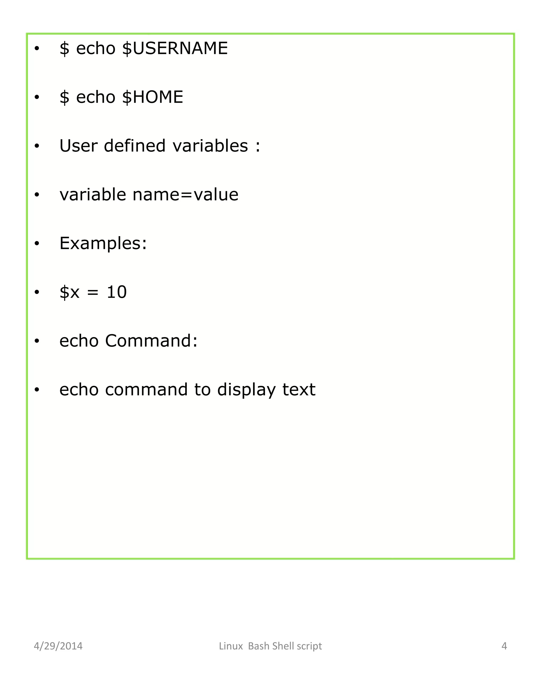 • $ echo $USERNAME
• $ echo $HOME
• User defined variables :
• variable name=value
• Examples:
• $x = 10
• echo Command:
• echo command to display text
4/29/2014 Linux Bash Shell script 4
 