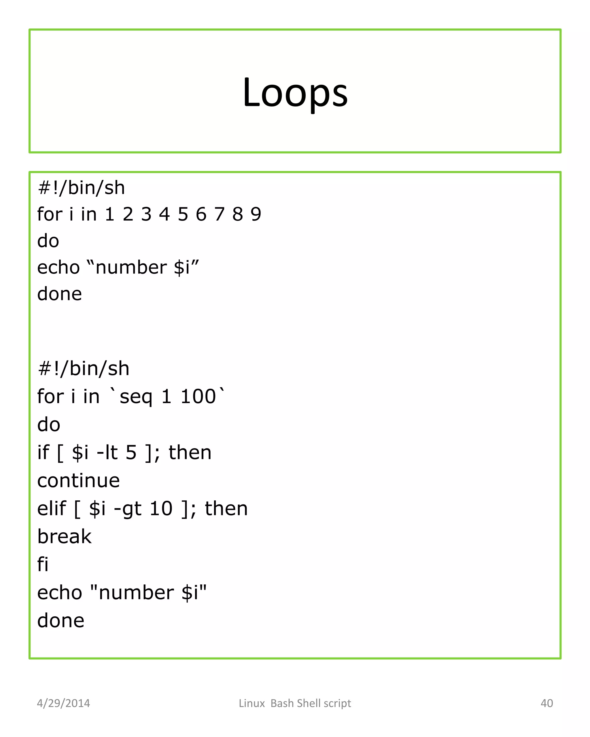 Loops
#!/bin/sh
for i in 1 2 3 4 5 6 7 8 9
do
echo “number $i”
done
#!/bin/sh
for i in `seq 1 100`
do
if [ $i -lt 5 ]; then
continue
elif [ $i -gt 10 ]; then
break
fi
echo "number $i"
done
4/29/2014 Linux Bash Shell script 40
 