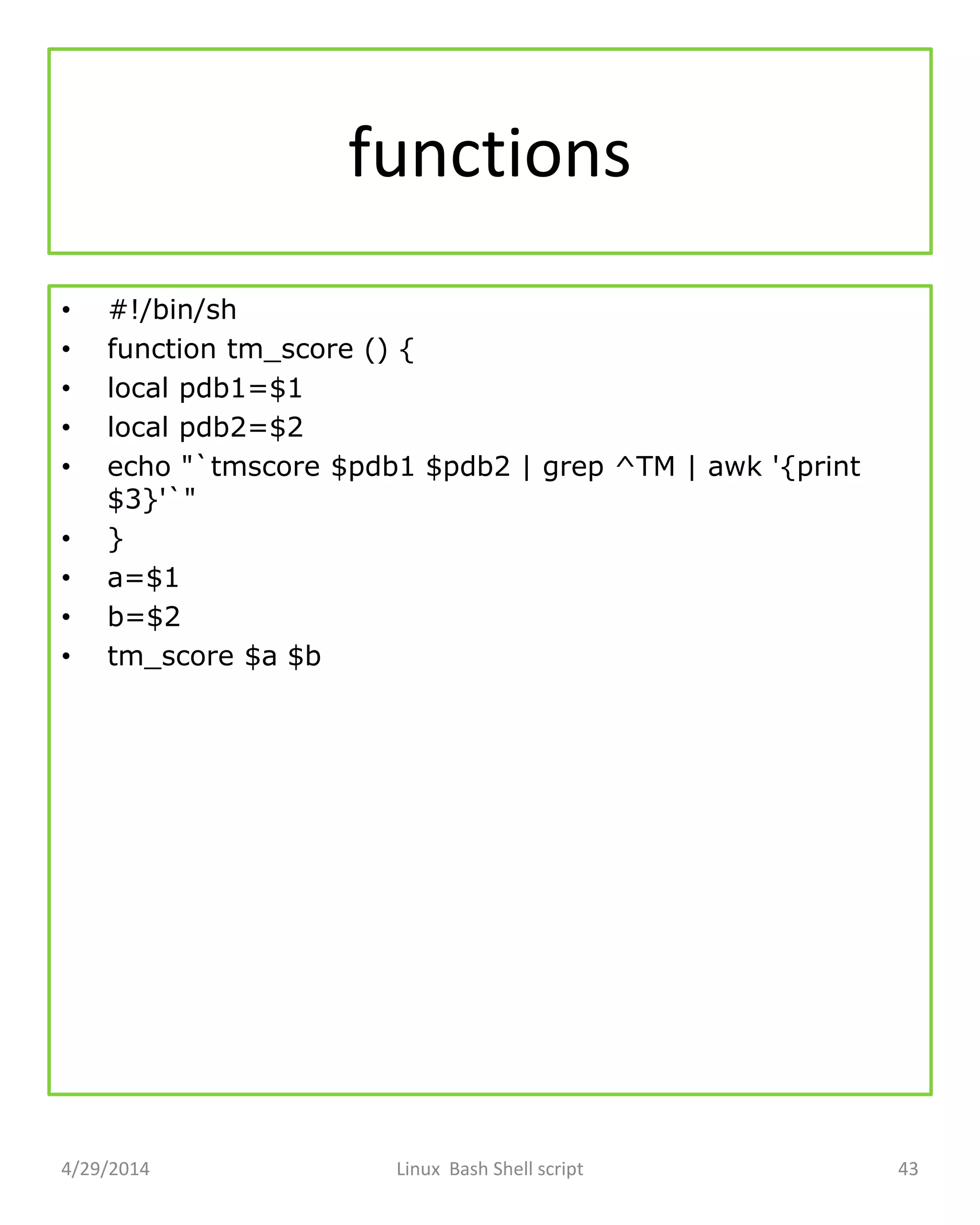 functions
• #!/bin/sh
• function tm_score () {
• local pdb1=$1
• local pdb2=$2
• echo "`tmscore $pdb1 $pdb2 | grep ^TM | awk '{print
$3}'`"
• }
• a=$1
• b=$2
• tm_score $a $b
4/29/2014 Linux Bash Shell script 43
 