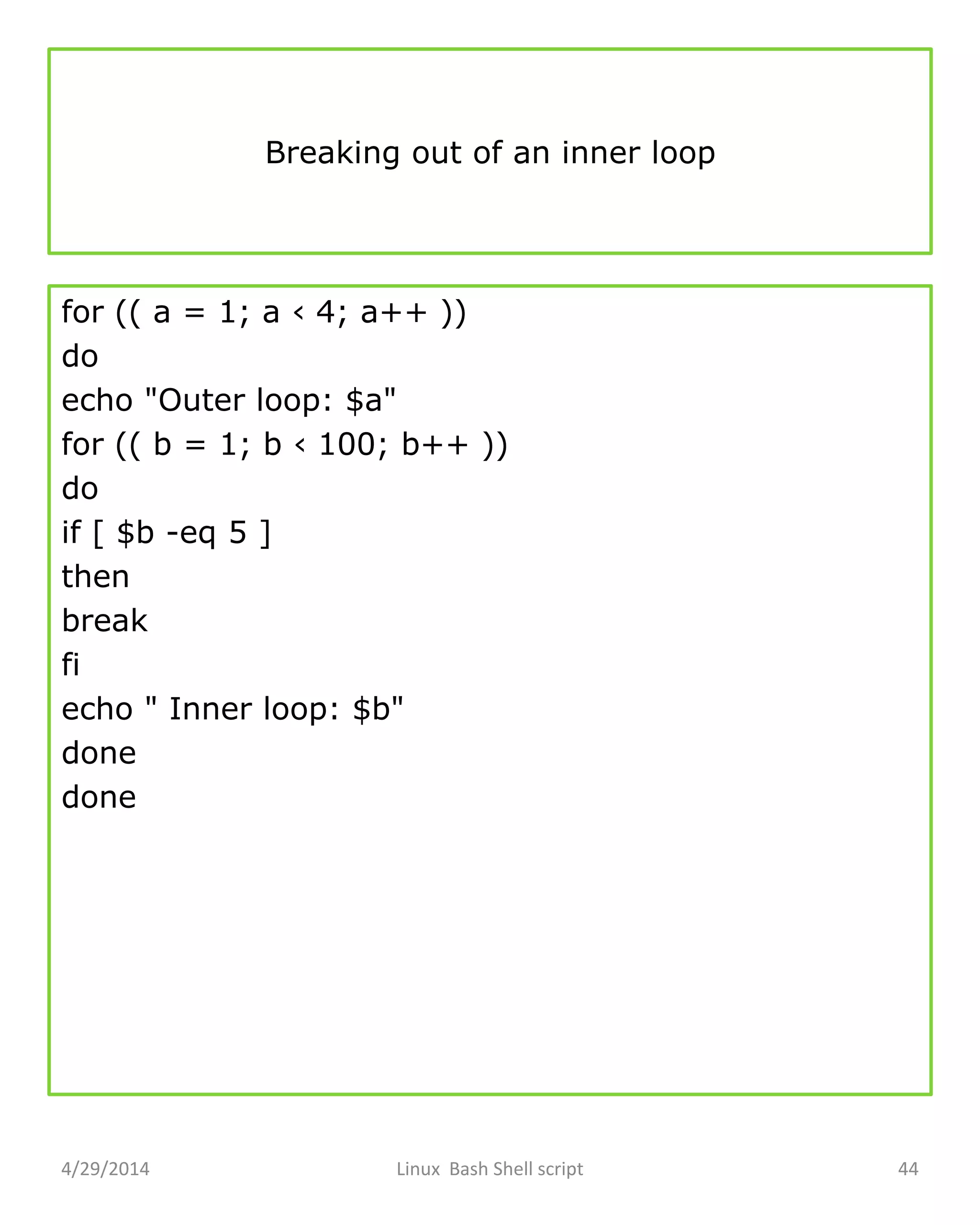 Breaking out of an inner loop
for (( a = 1; a ‹ 4; a++ ))
do
echo "Outer loop: $a"
for (( b = 1; b ‹ 100; b++ ))
do
if [ $b -eq 5 ]
then
break
fi
echo " Inner loop: $b"
done
done
4/29/2014 Linux Bash Shell script 44
 