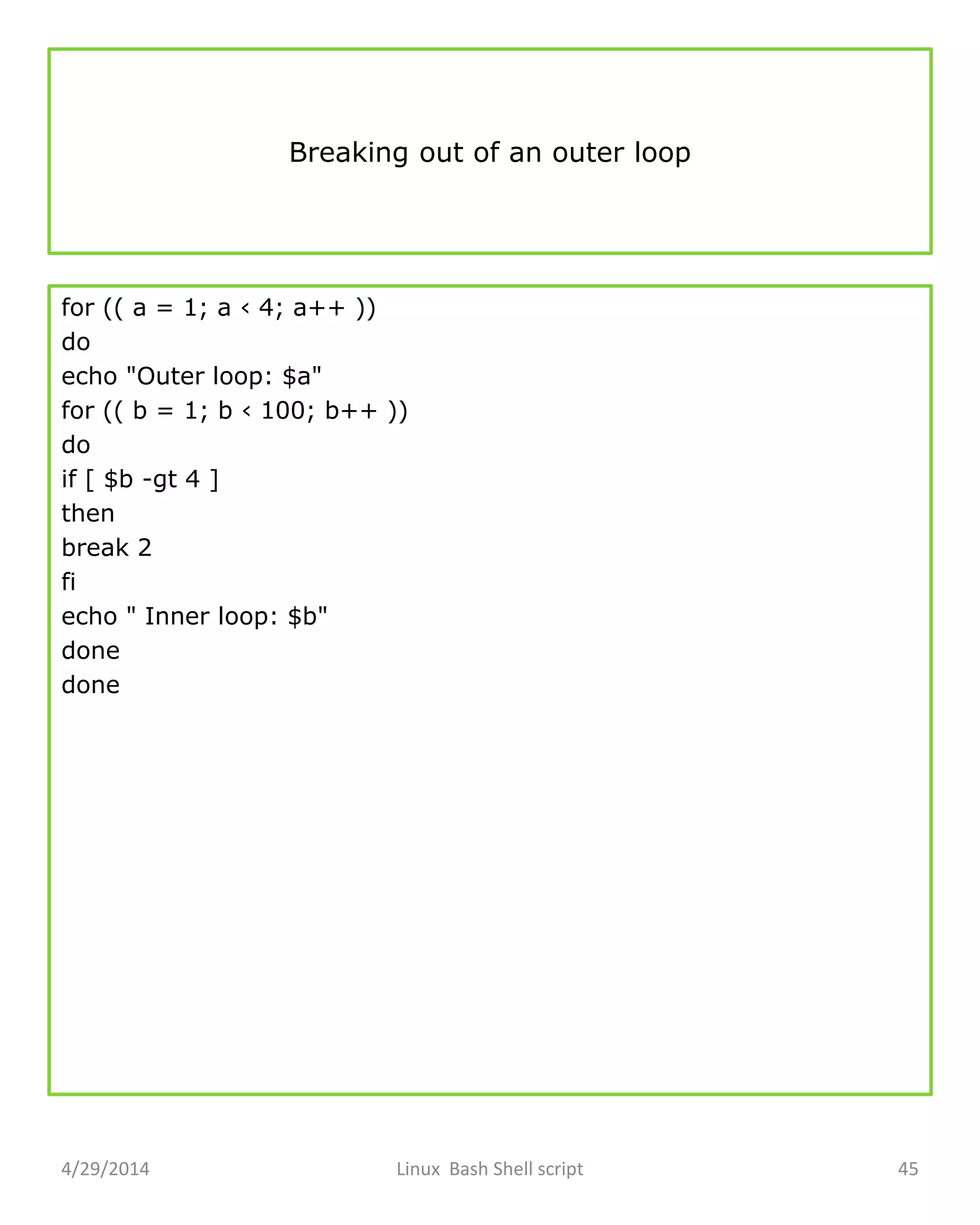 Breaking out of an outer loop
for (( a = 1; a ‹ 4; a++ ))
do
echo "Outer loop: $a"
for (( b = 1; b ‹ 100; b++ ))
do
if [ $b -gt 4 ]
then
break 2
fi
echo " Inner loop: $b"
done
done
4/29/2014 Linux Bash Shell script 45
 