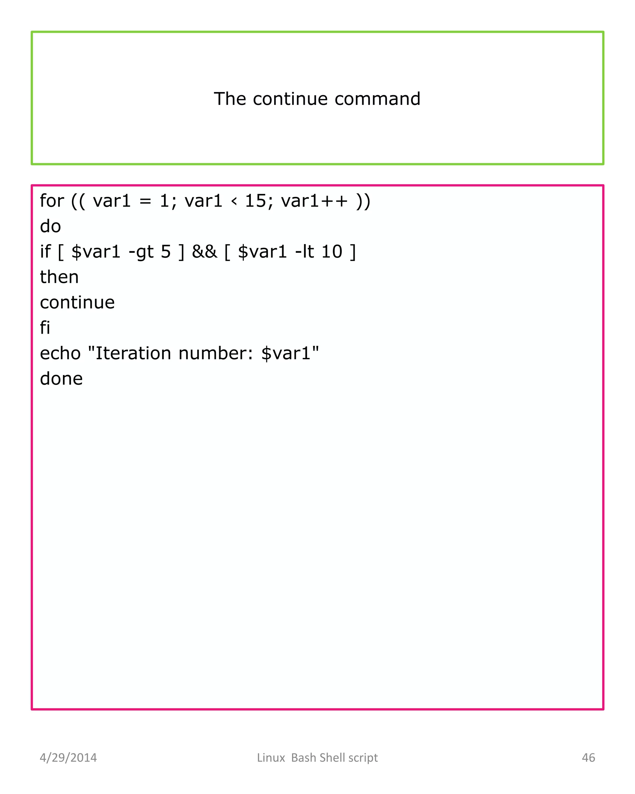 The continue command
for (( var1 = 1; var1 ‹ 15; var1++ ))
do
if [ $var1 -gt 5 ] && [ $var1 -lt 10 ]
then
continue
fi
echo "Iteration number: $var1"
done
4/29/2014 Linux Bash Shell script 46
 