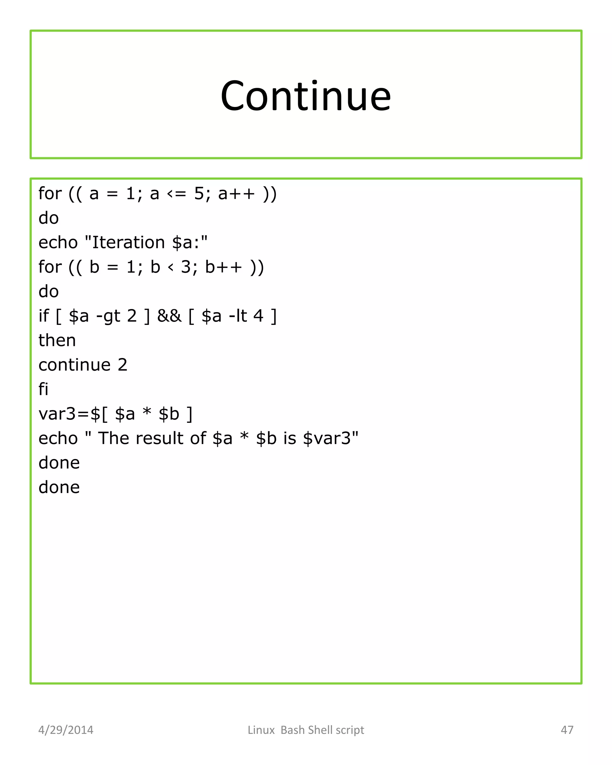 Continue
for (( a = 1; a ‹= 5; a++ ))
do
echo "Iteration $a:"
for (( b = 1; b ‹ 3; b++ ))
do
if [ $a -gt 2 ] && [ $a -lt 4 ]
then
continue 2
fi
var3=$[ $a * $b ]
echo " The result of $a * $b is $var3"
done
done
4/29/2014 Linux Bash Shell script 47
 