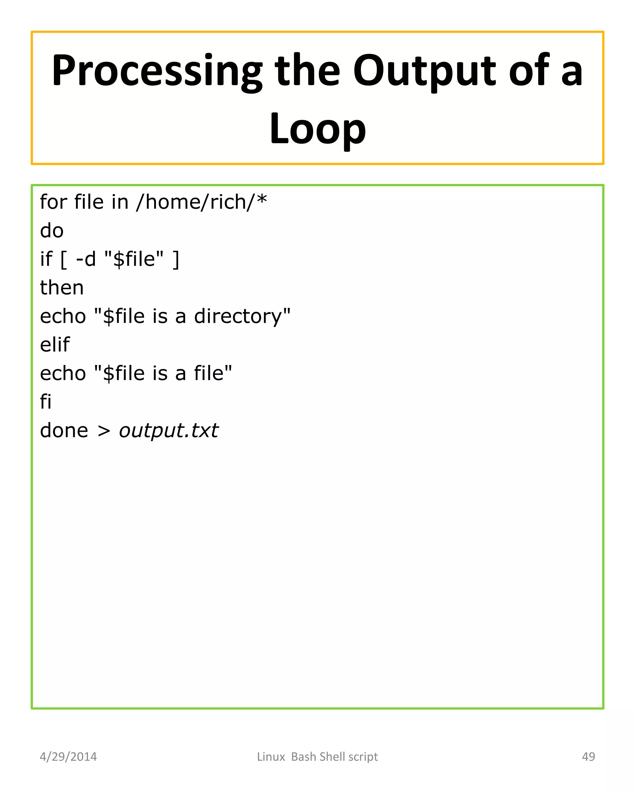 Processing the Output of a
Loop
for file in /home/rich/*
do
if [ -d "$file" ]
then
echo "$file is a directory"
elif
echo "$file is a file"
fi
done > output.txt
4/29/2014 Linux Bash Shell script 49
 