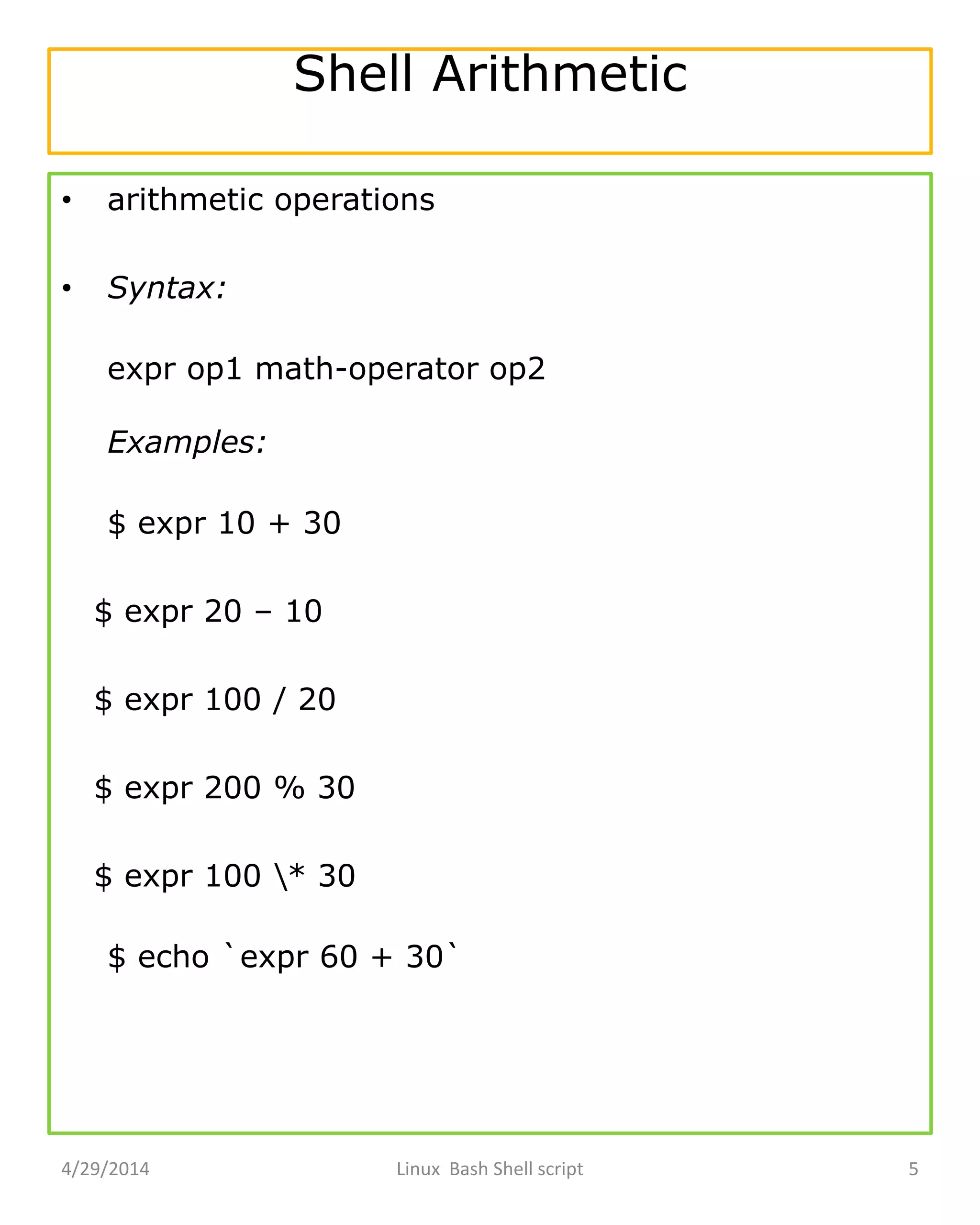 Shell Arithmetic
• arithmetic operations
• Syntax:
expr op1 math-operator op2
Examples:
$ expr 10 + 30
$ expr 20 – 10
$ expr 100 / 20
$ expr 200 % 30
$ expr 100 * 30
$ echo `expr 60 + 30`
4/29/2014 Linux Bash Shell script 5
 
