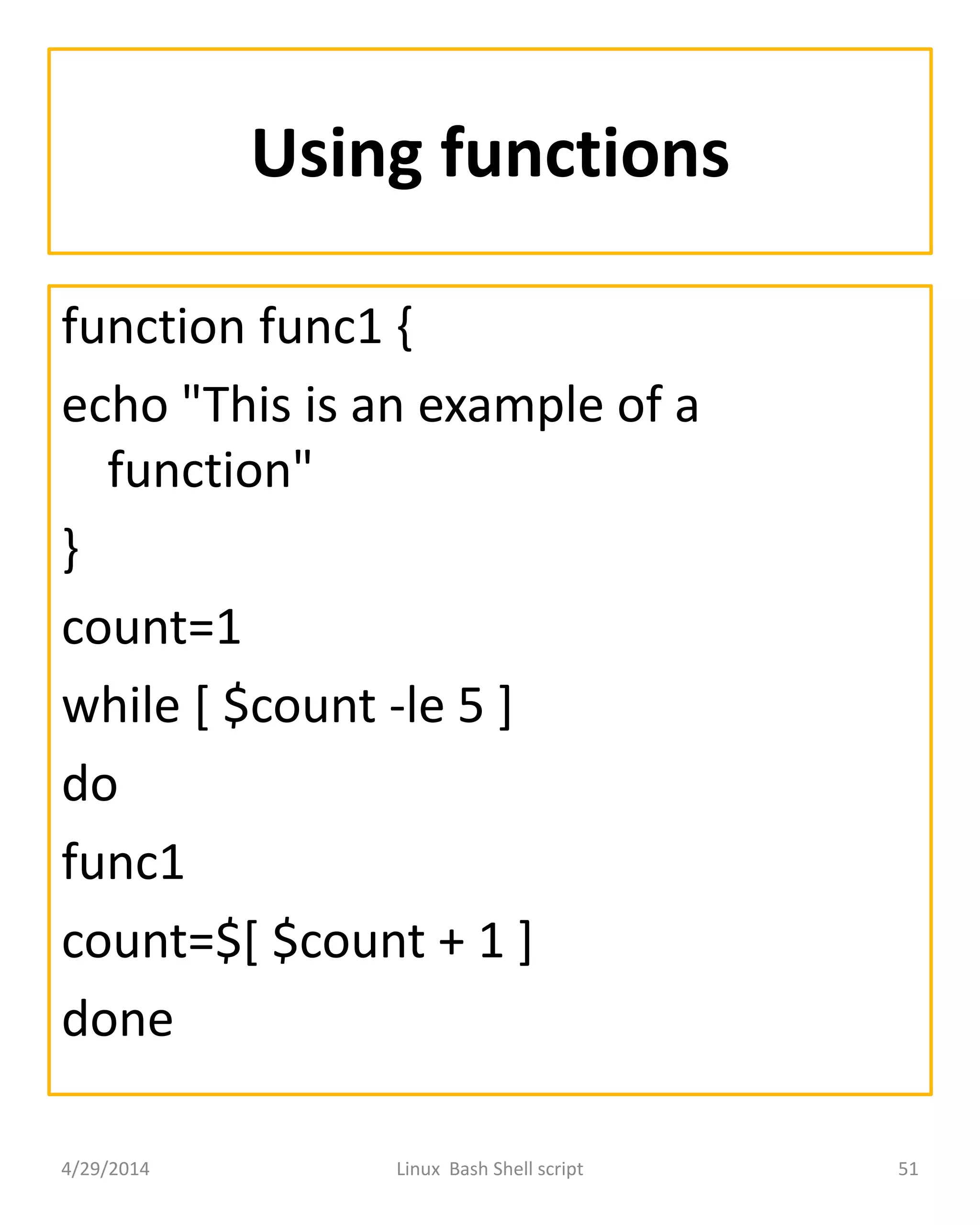 Using functions
function func1 {
echo "This is an example of a
function"
}
count=1
while [ $count -le 5 ]
do
func1
count=$[ $count + 1 ]
done
4/29/2014 Linux Bash Shell script 51
 