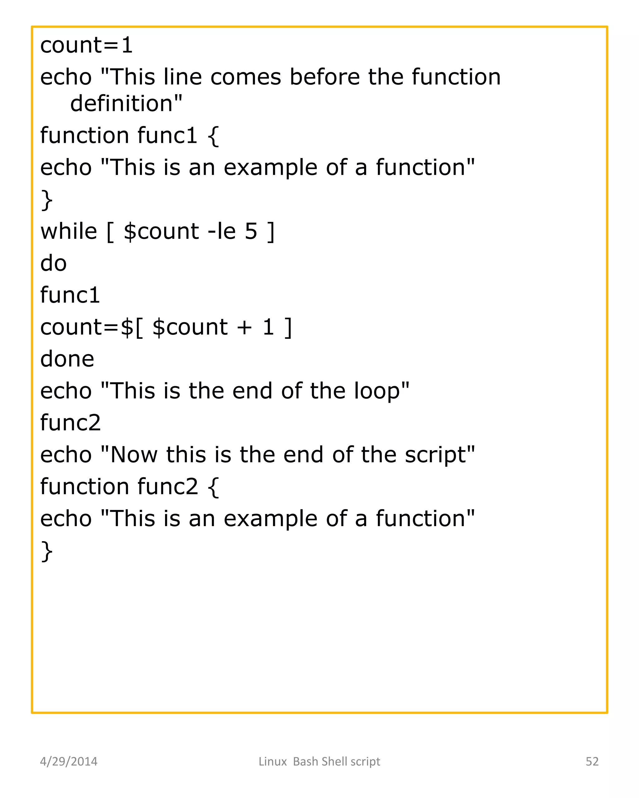 4/29/2014 Linux Bash Shell script 52
count=1
echo "This line comes before the function
definition"
function func1 {
echo "This is an example of a function"
}
while [ $count -le 5 ]
do
func1
count=$[ $count + 1 ]
done
echo "This is the end of the loop"
func2
echo "Now this is the end of the script"
function func2 {
echo "This is an example of a function"
}
 