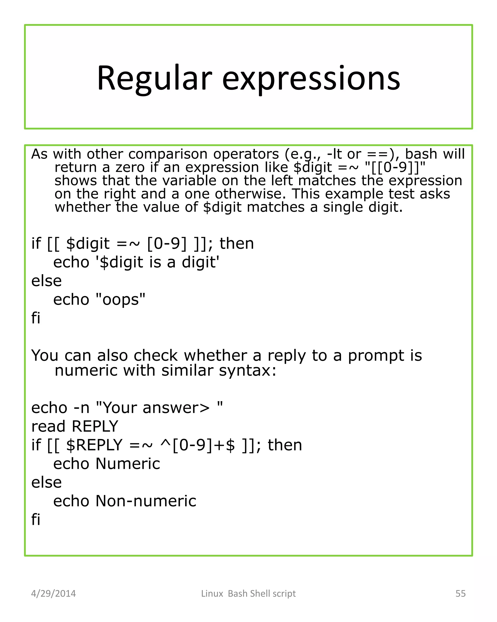 Regular expressions
As with other comparison operators (e.g., -lt or ==), bash will
return a zero if an expression like $digit =~ "[[0-9]]"
shows that the variable on the left matches the expression
on the right and a one otherwise. This example test asks
whether the value of $digit matches a single digit.
if [[ $digit =~ [0-9] ]]; then
echo '$digit is a digit'
else
echo "oops"
fi
You can also check whether a reply to a prompt is
numeric with similar syntax:
echo -n "Your answer> "
read REPLY
if [[ $REPLY =~ ^[0-9]+$ ]]; then
echo Numeric
else
echo Non-numeric
fi
4/29/2014 Linux Bash Shell script 55
 