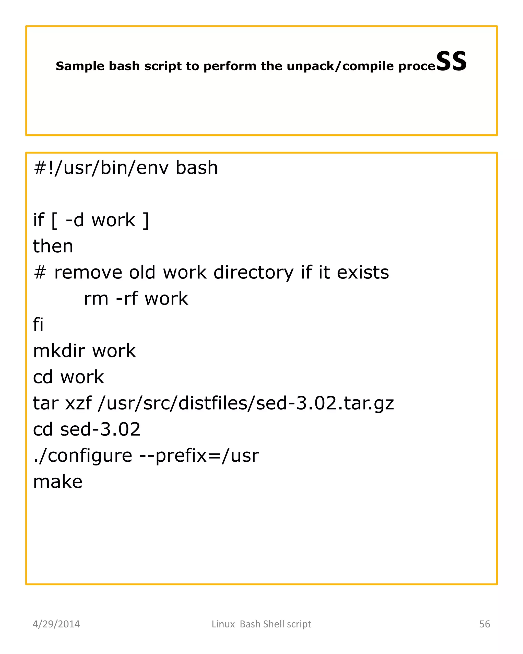 Sample bash script to perform the unpack/compile process
#!/usr/bin/env bash
if [ -d work ]
then
# remove old work directory if it exists
rm -rf work
fi
mkdir work
cd work
tar xzf /usr/src/distfiles/sed-3.02.tar.gz
cd sed-3.02
./configure --prefix=/usr
make
4/29/2014 Linux Bash Shell script 56
 