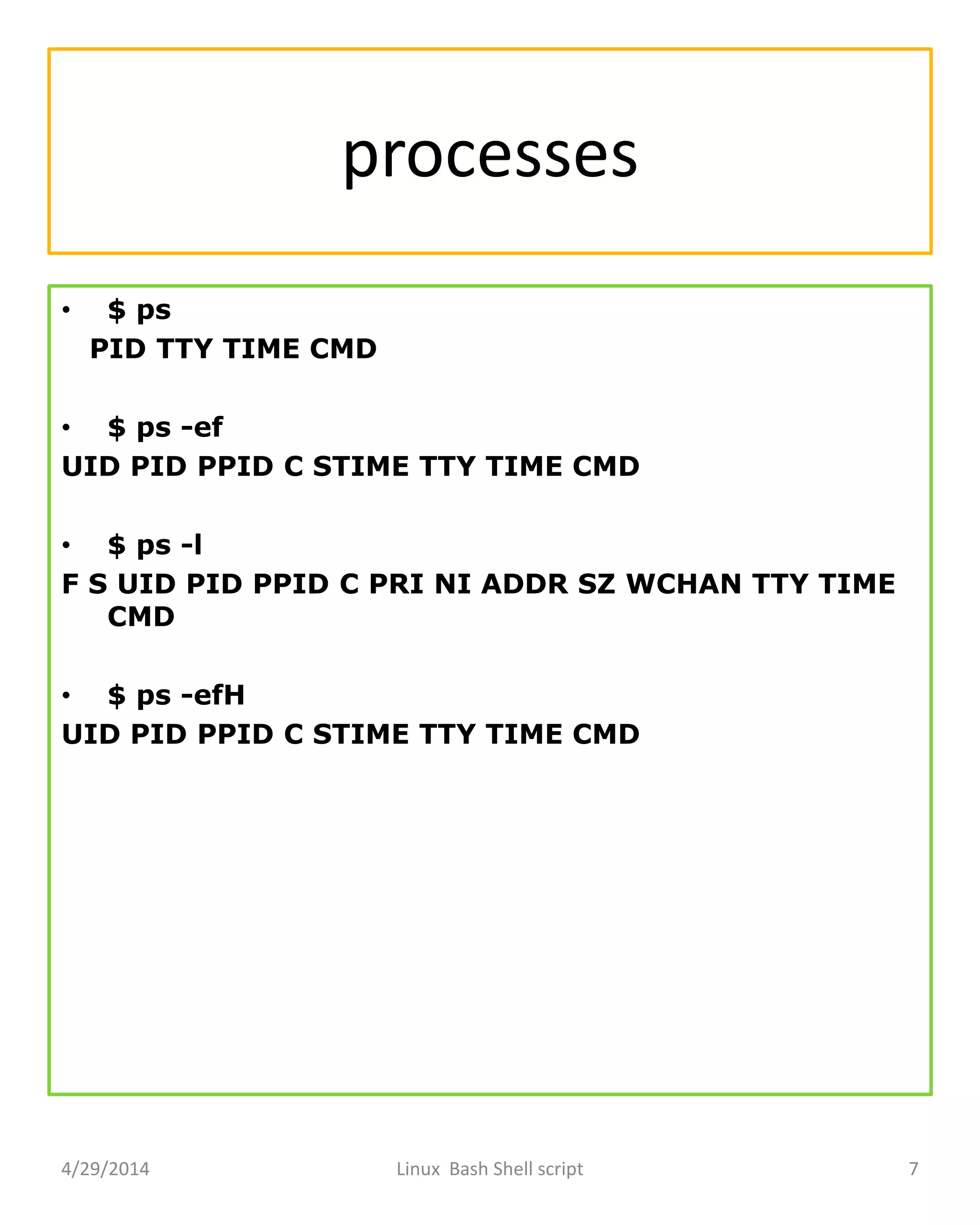 processes
• $ ps
PID TTY TIME CMD
• $ ps -ef
UID PID PPID C STIME TTY TIME CMD
• $ ps -l
F S UID PID PPID C PRI NI ADDR SZ WCHAN TTY TIME
CMD
• $ ps -efH
UID PID PPID C STIME TTY TIME CMD
4/29/2014 Linux Bash Shell script 7
 