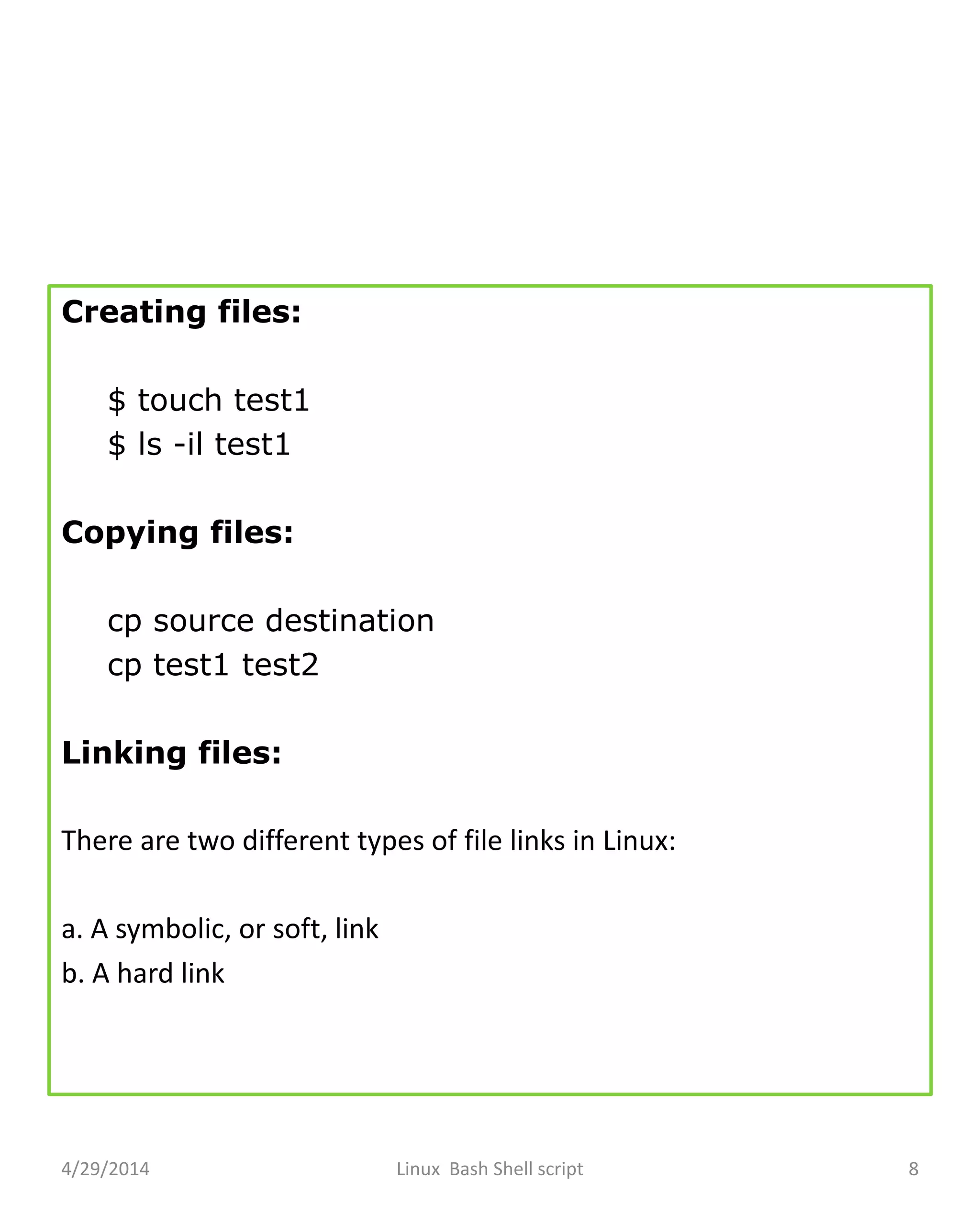 Creating files:
$ touch test1
$ ls -il test1
Copying files:
cp source destination
cp test1 test2
Linking files:
There are two different types of file links in Linux:
a. A symbolic, or soft, link
b. A hard link
4/29/2014 Linux Bash Shell script 8
 