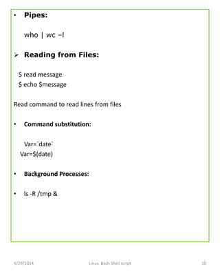 • Pipes:
who | wc –l
 Reading from Files:
$ read message
$ echo $message
Read command to read lines from files
• Command substitution:
Var=`date`
Var=$(date)
• Background Processes:
• ls -R /tmp &
4/29/2014 Linux Bash Shell script 10
 