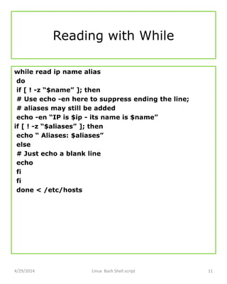 Reading with While
while read ip name alias
do
if [ ! -z “$name” ]; then
# Use echo -en here to suppress ending the line;
# aliases may still be added
echo -en “IP is $ip - its name is $name”
if [ ! -z “$aliases” ]; then
echo “ Aliases: $aliases”
else
# Just echo a blank line
echo
fi
fi
done < /etc/hosts
4/29/2014 Linux Bash Shell script 11
 