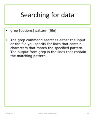 Searching for data
• grep [options] pattern [file]
• The grep command searches either the input
or the file you specify for lines that contain
characters that match the specified pattern.
The output from grep is the lines that contain
the matching pattern.
4/29/2014 Linux Bash Shell script 13
 