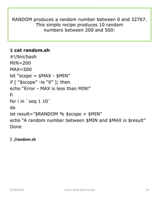 RANDOM produces a random number between 0 and 32767.
This simple recipe produces 10 random
numbers between 200 and 500:
$ cat random.sh
#!/bin/bash
MIN=200
MAX=500
let “scope = $MAX - $MIN”
if [ “$scope” -le “0” ]; then
echo “Error - MAX is less than MIN!”
fi
for i in `seq 1 10`
do
let result=”$RANDOM % $scope + $MIN”
echo “A random number between $MIN and $MAX is $result”
Done
$ ./random.sh
4/29/2014 Linux Bash Shell script 14
 