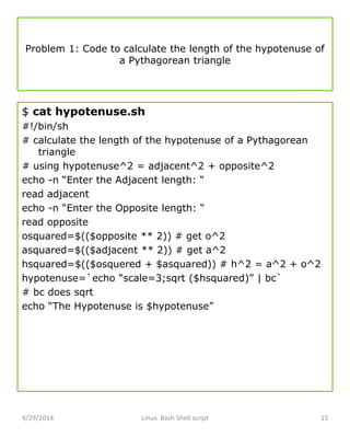 Problem 1: Code to calculate the length of the hypotenuse of
a Pythagorean triangle
$ cat hypotenuse.sh
#!/bin/sh
# calculate the length of the hypotenuse of a Pythagorean
triangle
# using hypotenuse^2 = adjacent^2 + opposite^2
echo -n “Enter the Adjacent length: “
read adjacent
echo -n “Enter the Opposite length: “
read opposite
osquared=$(($opposite ** 2)) # get o^2
asquared=$(($adjacent ** 2)) # get a^2
hsquared=$(($osquered + $asquared)) # h^2 = a^2 + o^2
hypotenuse=`echo “scale=3;sqrt ($hsquared)” | bc`
# bc does sqrt
echo “The Hypotenuse is $hypotenuse”
4/29/2014 Linux Bash Shell script 15
 