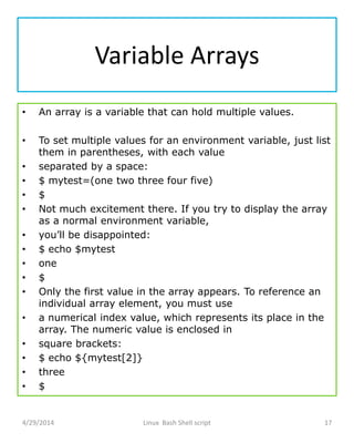 Variable Arrays
• An array is a variable that can hold multiple values.
• To set multiple values for an environment variable, just list
them in parentheses, with each value
• separated by a space:
• $ mytest=(one two three four five)
• $
• Not much excitement there. If you try to display the array
as a normal environment variable,
• you’ll be disappointed:
• $ echo $mytest
• one
• $
• Only the first value in the array appears. To reference an
individual array element, you must use
• a numerical index value, which represents its place in the
array. The numeric value is enclosed in
• square brackets:
• $ echo ${mytest[2]}
• three
• $
4/29/2014 Linux Bash Shell script 17
 