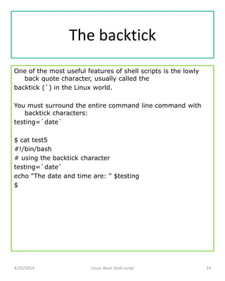 The backtick
One of the most useful features of shell scripts is the lowly
back quote character, usually called the
backtick (`) in the Linux world.
You must surround the entire command line command with
backtick characters:
testing=`date`
$ cat test5
#!/bin/bash
# using the backtick character
testing=`date`
echo "The date and time are: " $testing
$
4/29/2014 Linux Bash Shell script 19
 