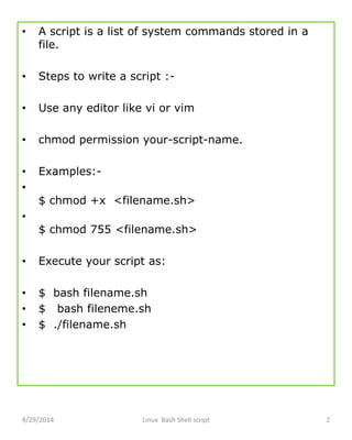 • A script is a list of system commands stored in a
file.
• Steps to write a script :-
• Use any editor like vi or vim
• chmod permission your-script-name.
• Examples:-
•
$ chmod +x <filename.sh>
•
$ chmod 755 <filename.sh>
• Execute your script as:
• $ bash filename.sh
• $ bash fileneme.sh
• $ ./filename.sh
4/29/2014 Linux Bash Shell script 2
 