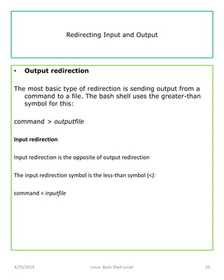 Redirecting Input and Output
• Output redirection
The most basic type of redirection is sending output from a
command to a file. The bash shell uses the greater-than
symbol for this:
command > outputfile
Input redirection
Input redirection is the opposite of output redirection
The input redirection symbol is the less-than symbol (<):
command < inputfile
4/29/2014 Linux Bash Shell script 20
 