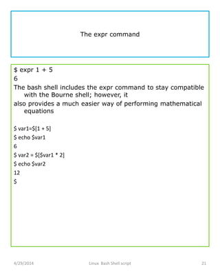 The expr command
$ expr 1 + 5
6
The bash shell includes the expr command to stay compatible
with the Bourne shell; however, it
also provides a much easier way of performing mathematical
equations
$ var1=$[1 + 5]
$ echo $var1
6
$ var2 = $[$var1 * 2]
$ echo $var2
12
$
4/29/2014 Linux Bash Shell script 21
 