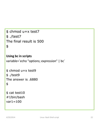 $ chmod u+x test7
$ ./test7
The final result is 500
$
Using bc in scripts
variable=`echo "options; expression" | bc`
$ chmod u+x test9
$ ./test9
The answer is .6880
$
$ cat test10
#!/bin/bash
var1=100
4/29/2014 Linux Bash Shell script 22
 