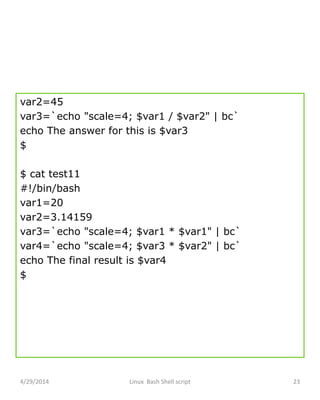 var2=45
var3=`echo "scale=4; $var1 / $var2" | bc`
echo The answer for this is $var3
$
$ cat test11
#!/bin/bash
var1=20
var2=3.14159
var3=`echo "scale=4; $var1 * $var1" | bc`
var4=`echo "scale=4; $var3 * $var2" | bc`
echo The final result is $var4
$
4/29/2014 Linux Bash Shell script 23
 