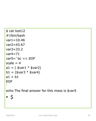 $ cat test12
#!/bin/bash
var1=10.46
var2=43.67
var3=33.2
var4=71
var5=`bc << EOF
scale = 4
a1 = ( $var1 * $var2)
b1 = ($var3 * $var4)
a1 + b1
EOF
`
echo The final answer for this mess is $var5
• $
4/29/2014 Linux Bash Shell script 24
 