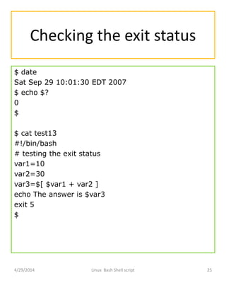 Checking the exit status
$ date
Sat Sep 29 10:01:30 EDT 2007
$ echo $?
0
$
$ cat test13
#!/bin/bash
# testing the exit status
var1=10
var2=30
var3=$[ $var1 + var2 ]
echo The answer is $var3
exit 5
$
4/29/2014 Linux Bash Shell script 25
 