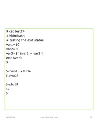 $ cat test14
#!/bin/bash
# testing the exit status
var1=10
var2=30
var3=$[ $var1 + var2 ]
exit $var3
$
$ chmod u+x test14
$ ./test14
$ echo $?
40
$
4/29/2014 Linux Bash Shell script 26
 